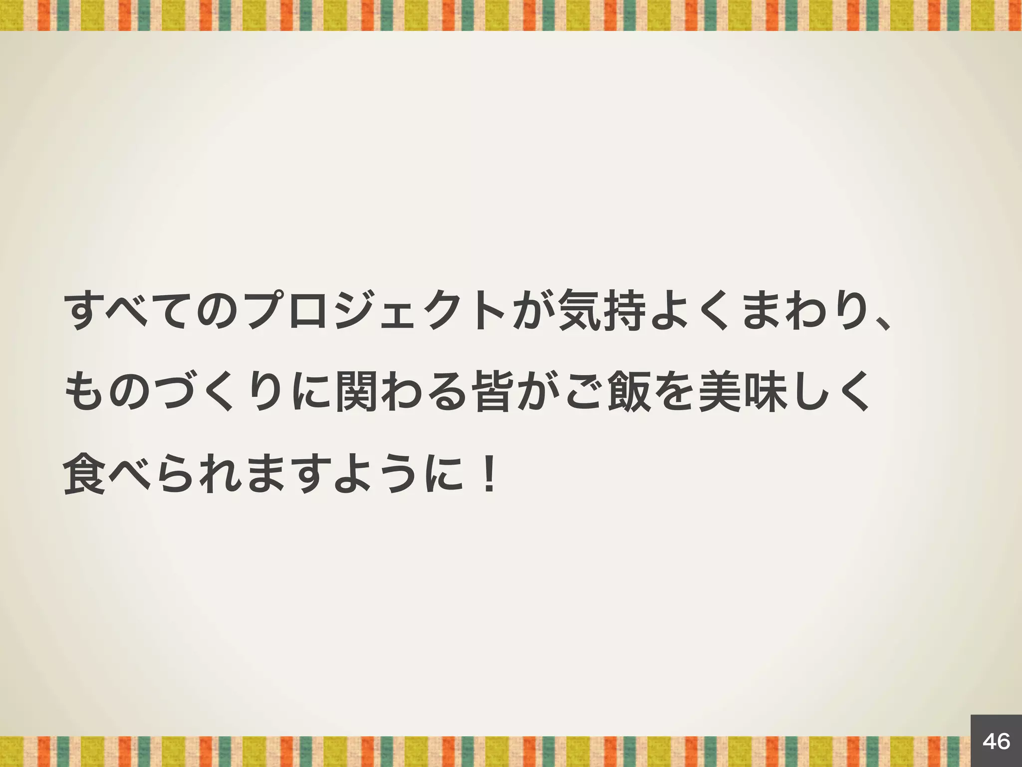 すべてのプロジェクトが気持よくまわり、
ものづくりに関わる皆がご飯を美味しく
食べられますように！

46

 