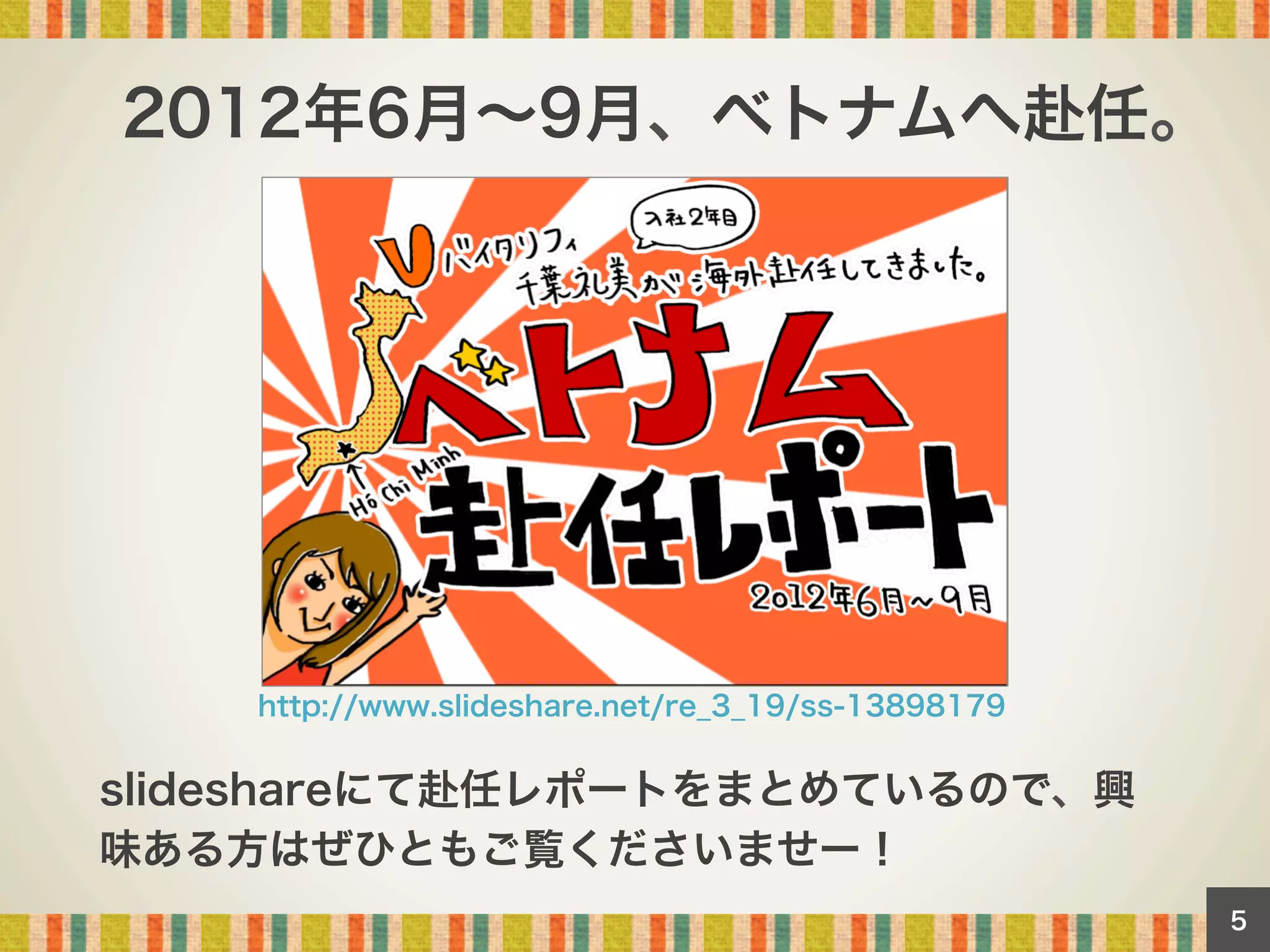 2012年6月∼9月、ベトナムへ赴任。

http://www.slideshare.net/re_3_19/ss-13898179

slideshareにて赴任レポートをまとめているので、興
味ある方はぜひともご覧くださいませー！
5

 