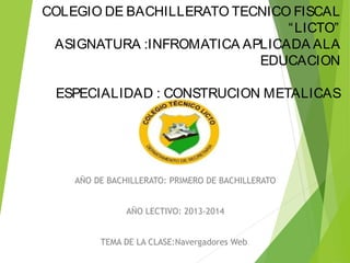 COLEGIO DE BACHILLERATO TECNICO FISCAL
“ LICTO”
ASIGNATURA :INFROMATICA APLICADA ALA
EDUCACION
ESPECIALIDAD : CONSTRUCION METALICAS

AÑO DE BACHILLERATO: PRIMERO DE BACHILLERATO
AÑO LECTIVO: 2013-2014
TEMA DE LA CLASE:Navergadores Web

 