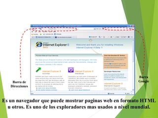1. Internet Explorer

Barra de
Direcciones

Barra
Google

Es un navegador que puede mostrar paginas web en formato HTML
u otros. Es uno de los exploradores mas usados a nivel mundial.

 