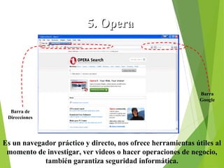 5. Opera

Barra
Google
Barra de
Direcciones

Es un navegador práctico y directo, nos ofrece herramientas útiles al
momento de investigar, ver videos o hacer operaciones de negocio,
también garantiza seguridad informática.

 