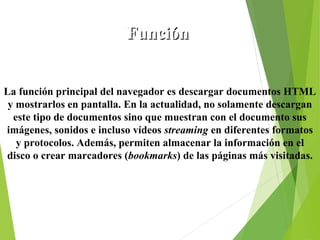 Función
La función principal del navegador es descargar documentos HTML
y mostrarlos en pantalla. En la actualidad, no solamente descargan
este tipo de documentos sino que muestran con el documento sus
imágenes, sonidos e incluso vídeos streaming en diferentes formatos
y protocolos. Además, permiten almacenar la información en el
disco o crear marcadores (bookmarks) de las páginas más visitadas.

 