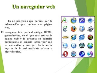 Un navegador web
Es un programa que permite ver la
información que contiene una página
web.
El navegador interpreta el código, HTML
generalmente, en el que está escrita la
página web y lo presenta en pantalla
permitiendo al usuario interactuar con
su contenido y navegar hacia otros
lugares de la red mediante enlaces o
hipervínculos.

 