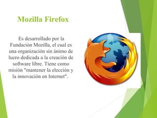 Mozilla Firefox
Es desarrollado por la
Fundación Mozilla, el cual es
una organización sin ánimo de
lucro dedicada a la creación de
software libre. Tiene como
misión "mantener la elección y
la innovación en Internet".

 