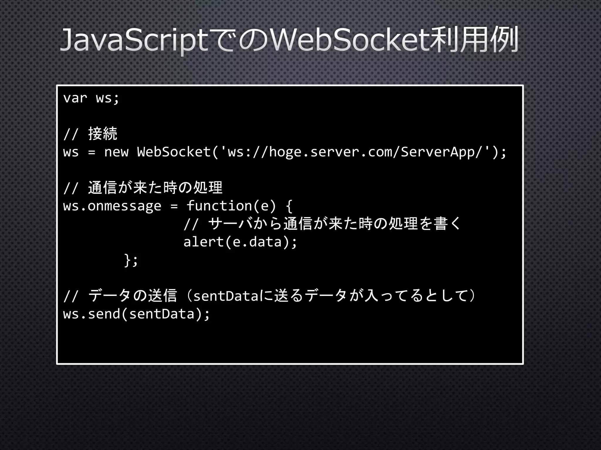 var ws;

// 接続
ws = new WebSocket('ws://hoge.server.com/ServerApp/');
// 通信が来た時の処理
ws.onmessage = function(e) {
// サーバから通信が来た時の処理を書く
alert(e.data);
};

// データの送信（sentDataに送るデータが入ってるとして）
ws.send(sentData);

 
