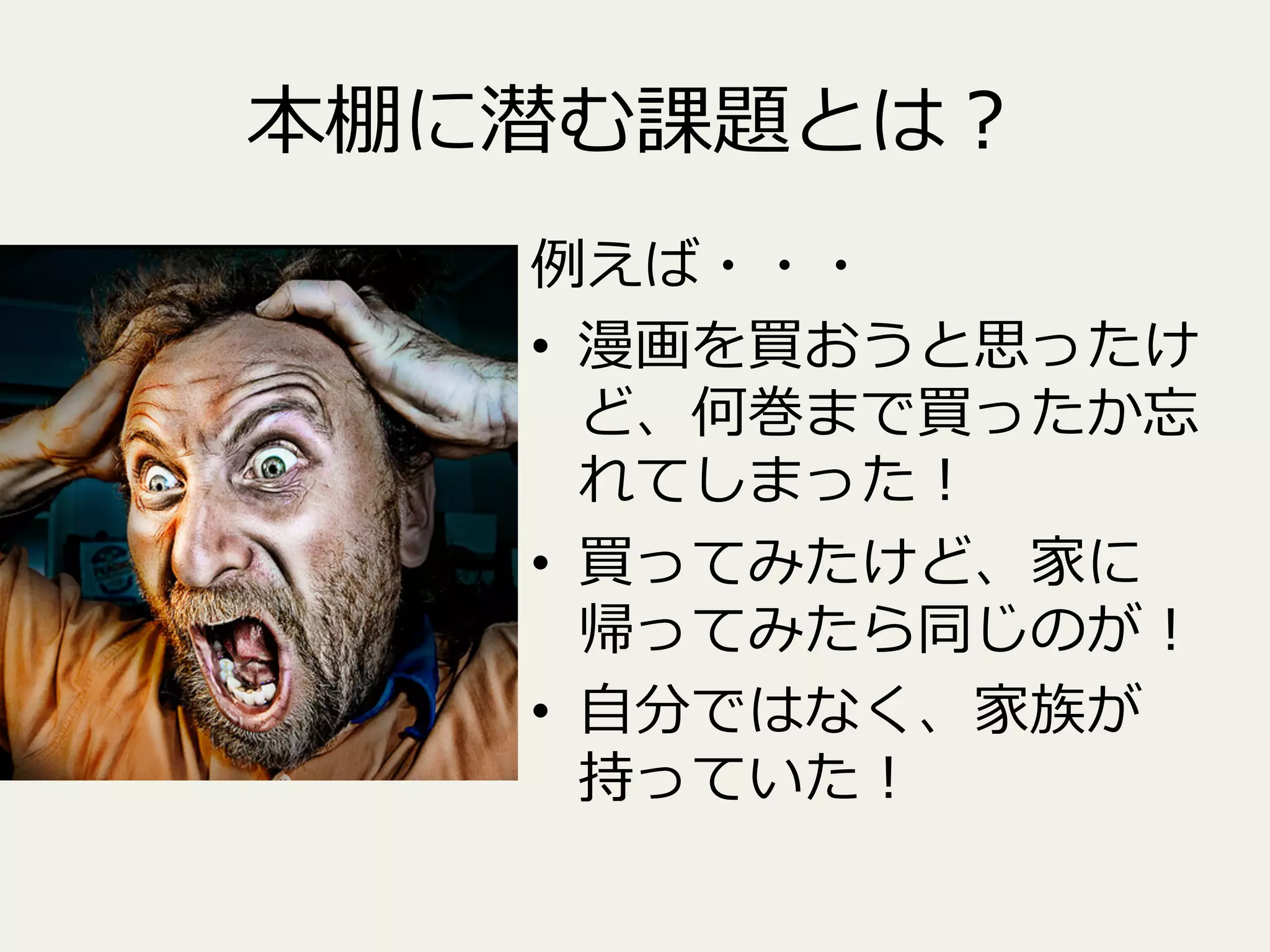 本棚に潜む課題とは？
例例えば・・・
•  漫画を買おうと思ったけ
ど、何巻まで買ったか忘
れてしまった！
•  買ってみたけど、家に
帰ってみたら同じのが！
•  ⾃自分ではなく、家族が
持っていた！

 