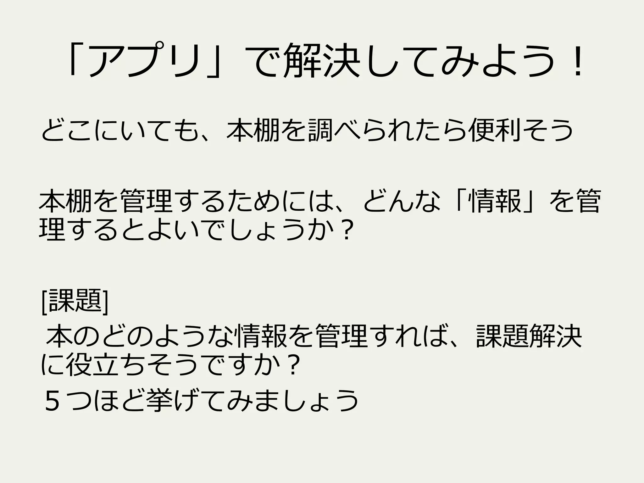 「アプリ」で解決してみよう！
どこにいても、本棚を調べられたら便便利利そう
本棚を管理理するためには、どんな「情報」を管
理理するとよいでしょうか？
[課題]
本のどのような情報を管理理すれば、課題解決
に役⽴立立ちそうですか？
５つほど挙げてみましょう

 