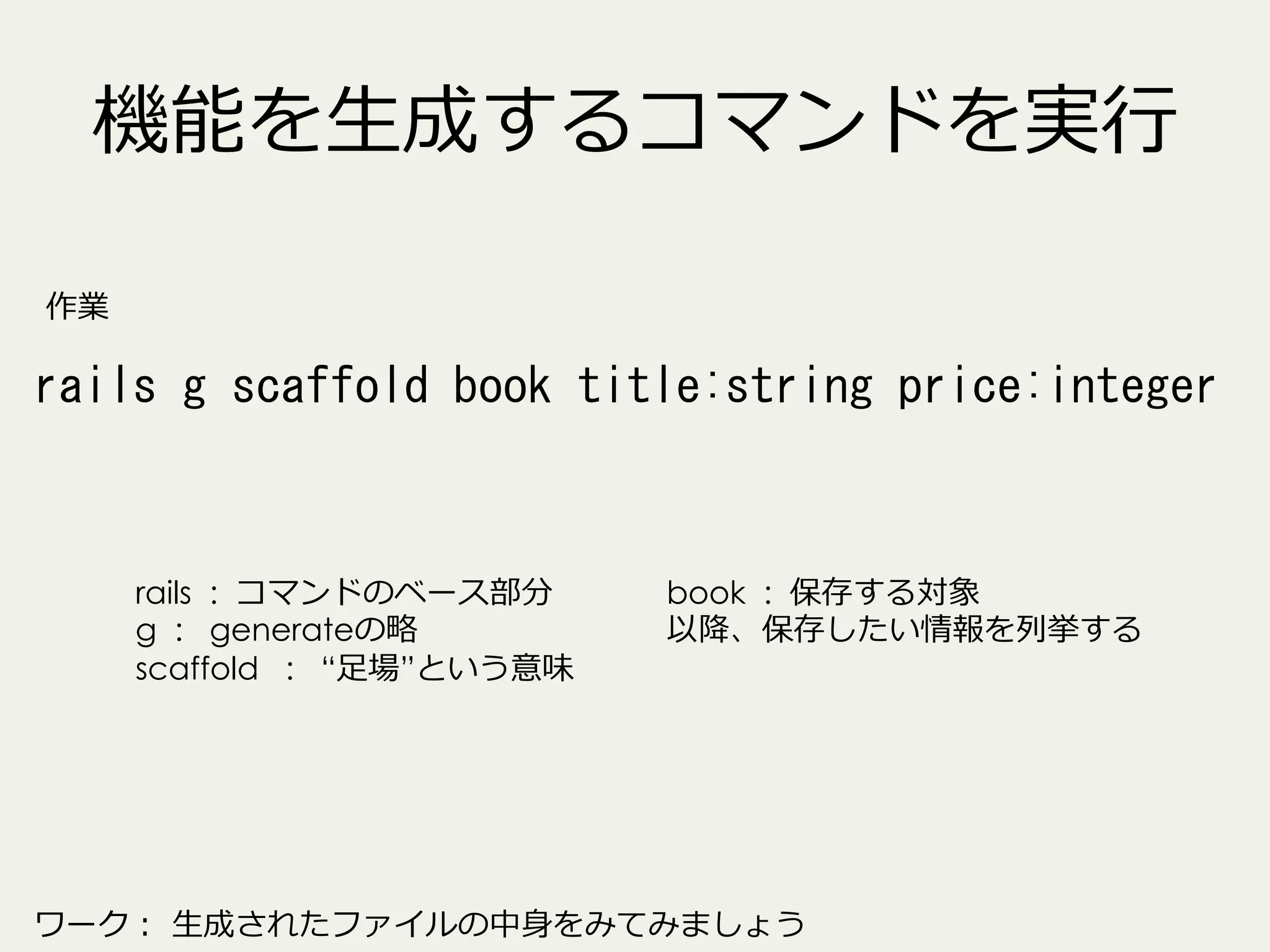 機能を⽣生成するコマンドを実⾏行行
作業

rails	
 g	
 scaffold	
 book	
 title:string	
 price:integer	
 

rails : コマンドのベース部分
g : generateの略略
scaffold : “⾜足場”という意味

book : 保存する対象
以降降、保存したい情報を列列挙する

ワーク：  ⽣生成されたファイルの中⾝身をみてみましょう

 
