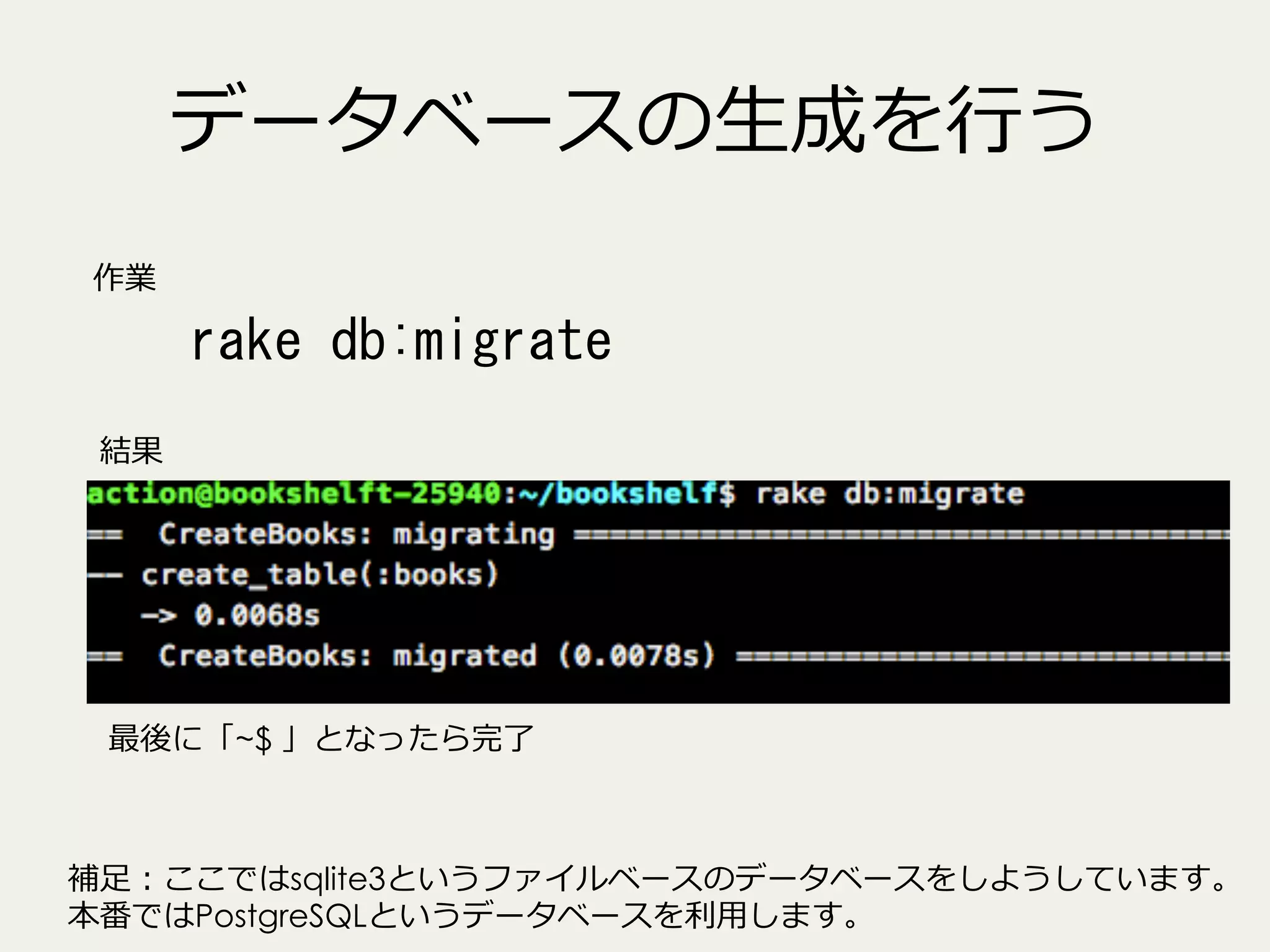データベースの⽣生成を⾏行行う
作業

rake	
 db:migrate	
 
結果

最後に「~$ 」となったら完了了

補⾜足：ここではsqlite3というファイルベースのデータベースをしようしています。
本番ではPostgreSQLというデータベースを利利⽤用します。

 