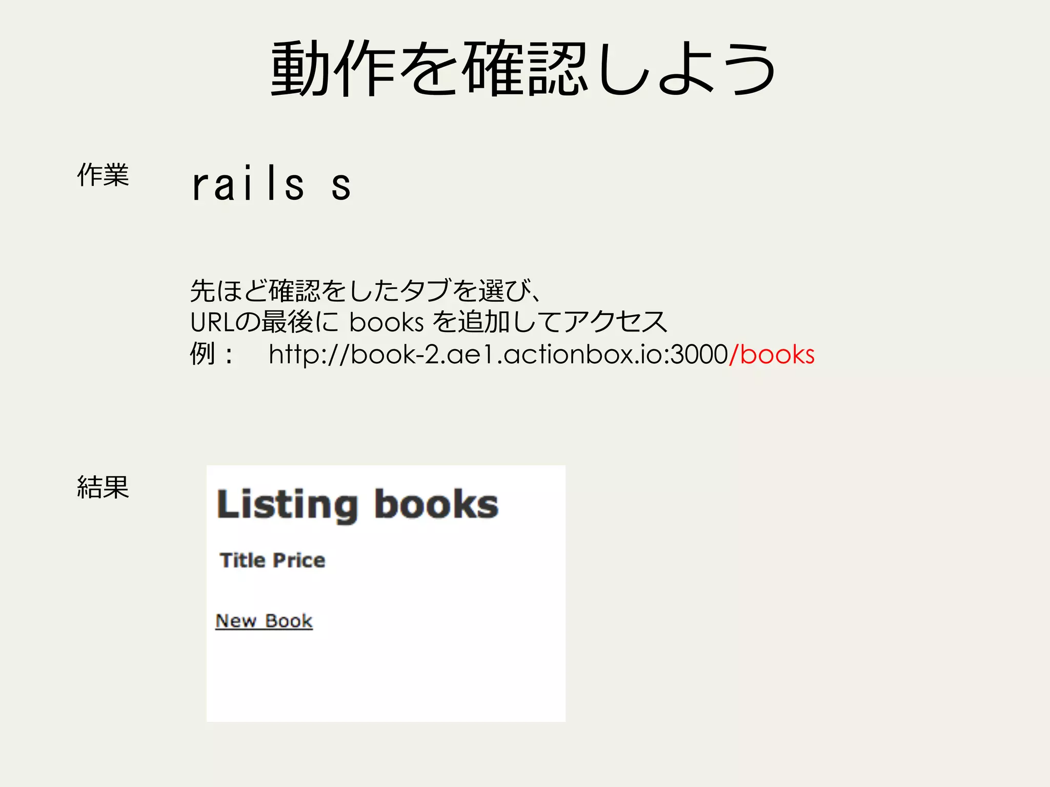 動作を確認しよう
作業

rails	
 s	
 
先ほど確認をしたタブを選び、
URLの最後に  books を追加してアクセス
例例： 　http://book-2.ae1.actionbox.io:3000/books

結果

 