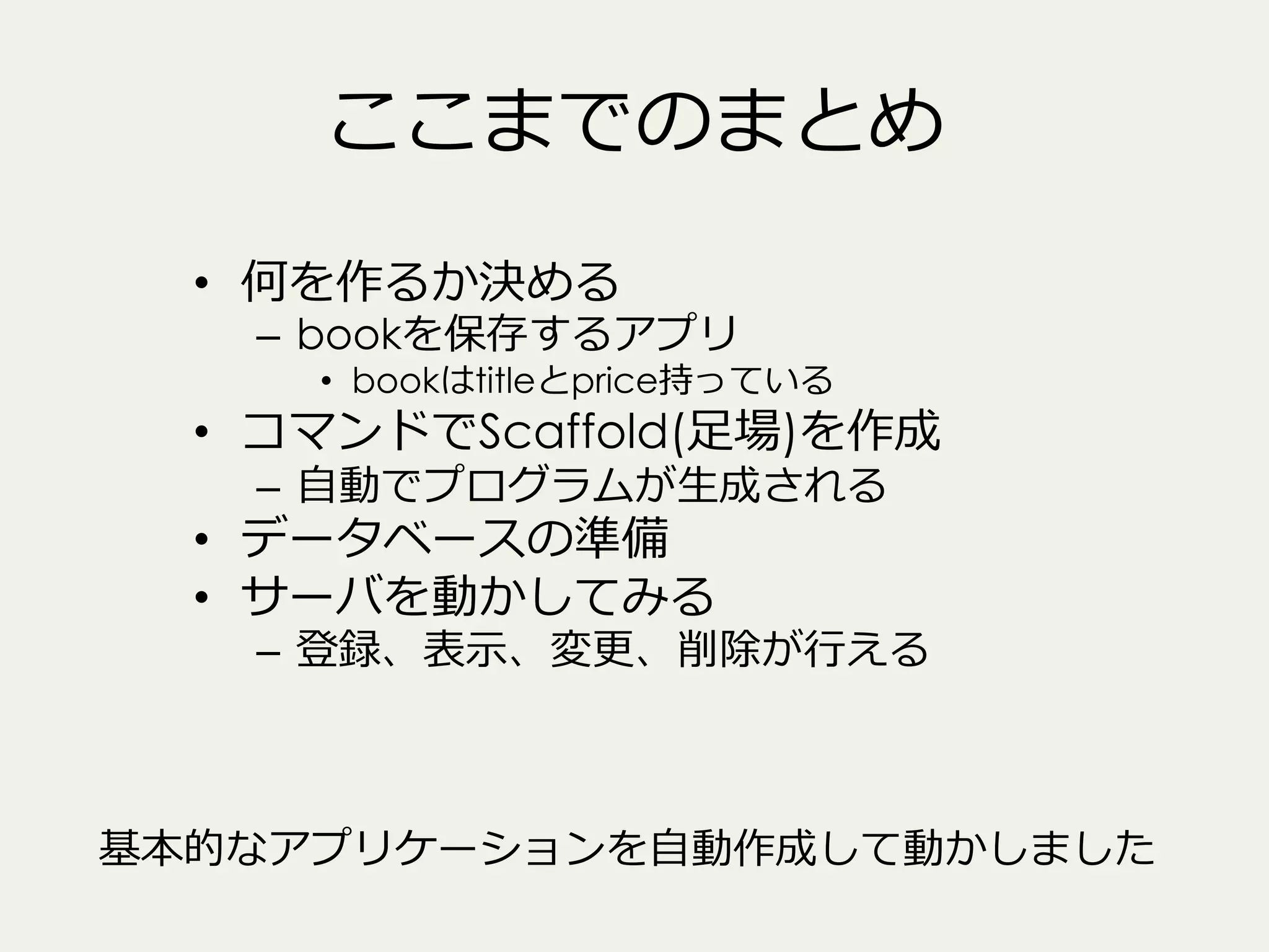 ここまでのまとめ
•  何を作るか決める

–  bookを保存するアプリ

•  bookはtitleとprice持っている

•  コマンドでScaffold(⾜足場)を作成
–  ⾃自動でプログラムが⽣生成される

•  データベースの準備
•  サーバを動かしてみる

–  登録、表⽰示、変更更、削除が⾏行行える

基本的なアプリケーションを⾃自動作成して動かしました

 