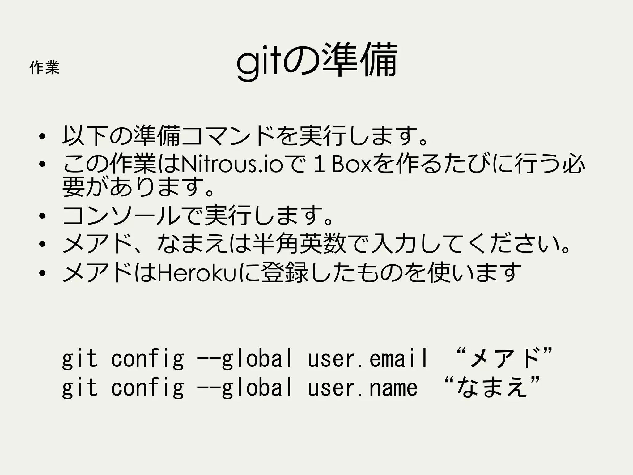 作業

gitの準備

•  以下の準備コマンドを実⾏行行します。
•  この作業はNitrous.ioで１Boxを作るたびに⾏行行う必
要があります。
•  コンソールで実⾏行行します。
•  メアド、なまえは半⾓角英数で⼊入⼒力力してください。
•  メアドはHerokuに登録したものを使います

git	
 config	
 --global	
 user.email	
 “メアド”	
 
git	
 config	
 --global	
 user.name	
 “なまえ”	
 

 