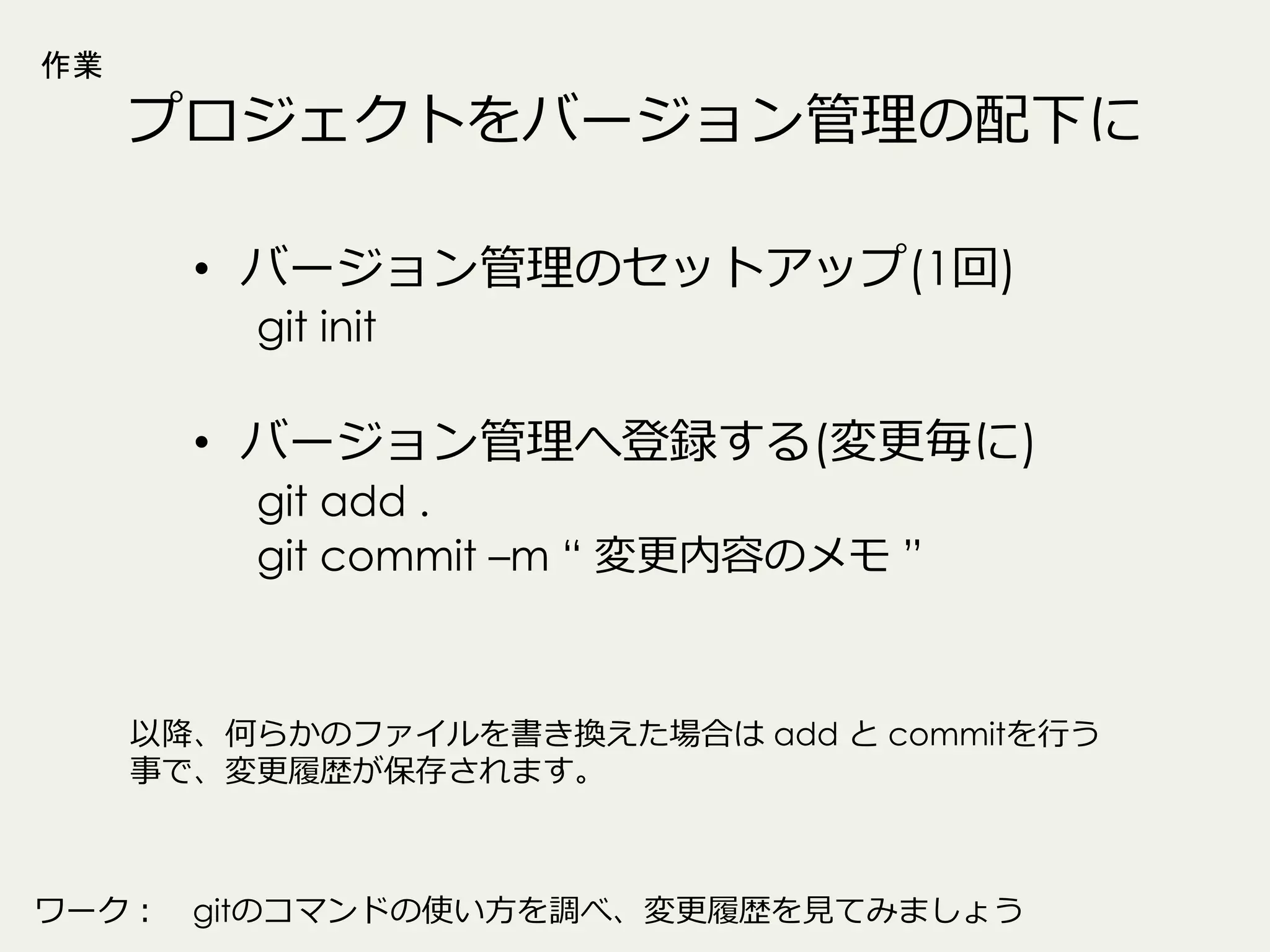 作業

プロジェクトをバージョン管理理の配下に
•  バージョン管理理のセットアップ(1回)
git init

•  バージョン管理理へ登録する(変更更毎に)
git add .
git commit –m “ 変更更内容のメモ ”

以降降、何らかのファイルを書き換えた場合は add と commitを⾏行行う
事で、変更更履履歴が保存されます。

ワーク： 　gitのコマンドの使い⽅方を調べ、変更更履履歴を⾒見見てみましょう

 