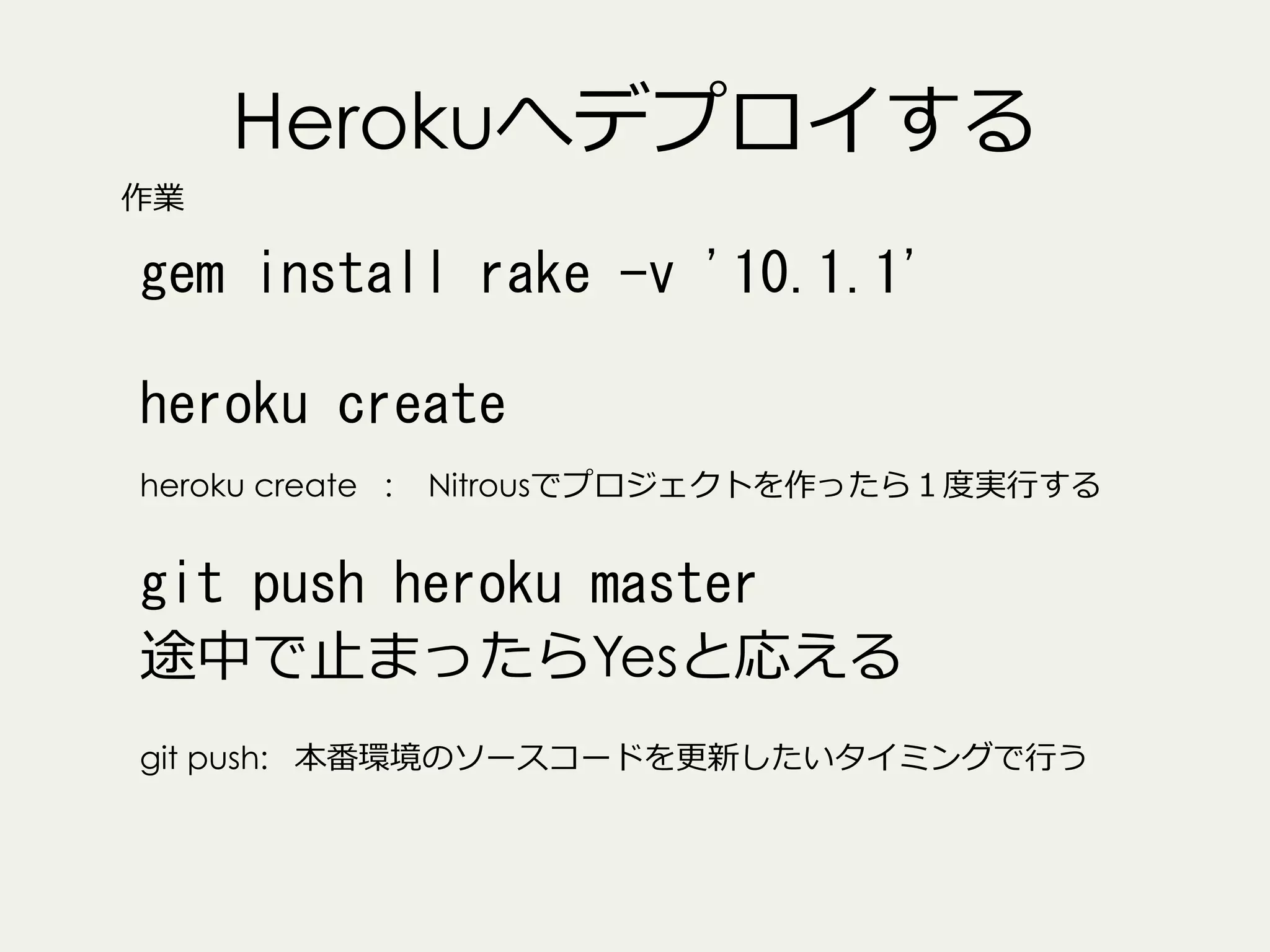 Herokuへデプロイする
作業

gem	
 install	
 rake	
 -v	
 '10.1.1'	
 
heroku	
 create	
 
heroku create :

Nitrousでプロジェクトを作ったら１度度実⾏行行する

git	
 push	
 heroku	
 master	
 
途中で⽌止まったらYesと応える
git push: 本番環境のソースコードを更更新したいタイミングで⾏行行う

 
