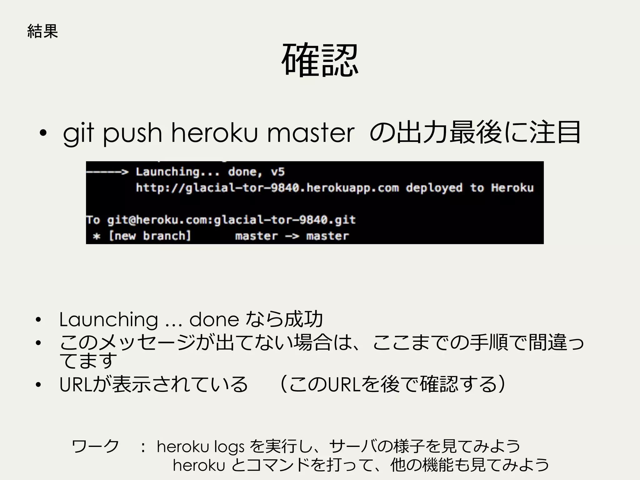 結果

確認

•  git push heroku master の出⼒力力最後に注⽬目

•  Launching … done なら成功
•  このメッセージが出てない場合は、ここまでの⼿手順で間違っ
てます
•  URLが表⽰示されている 　（このURLを後で確認する）
ワーク 　：  heroku logs を実⾏行行し、サーバの様⼦子を⾒見見てみよう
 　 　 　 　 　 　  heroku とコマンドを打って、他の機能も⾒見見てみよう

 