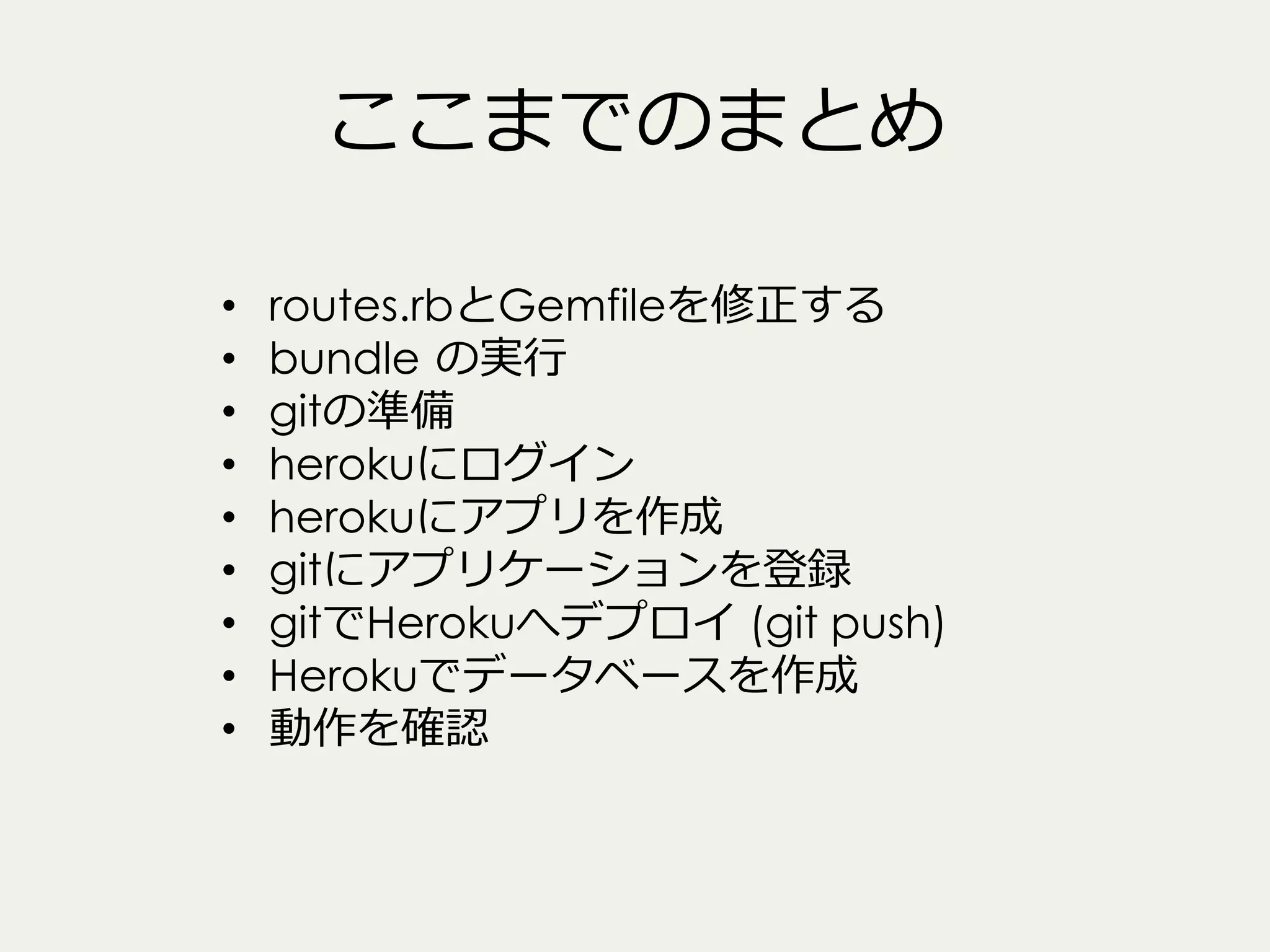 ここまでのまとめ
• 
• 
• 
• 
• 
• 
• 
• 
• 

routes.rbとGemfileを修正する
bundle  の実⾏行行
gitの準備
herokuにログイン
herokuにアプリを作成
gitにアプリケーションを登録
gitでHerokuへデプロイ (git push)
Herokuでデータベースを作成
動作を確認

 