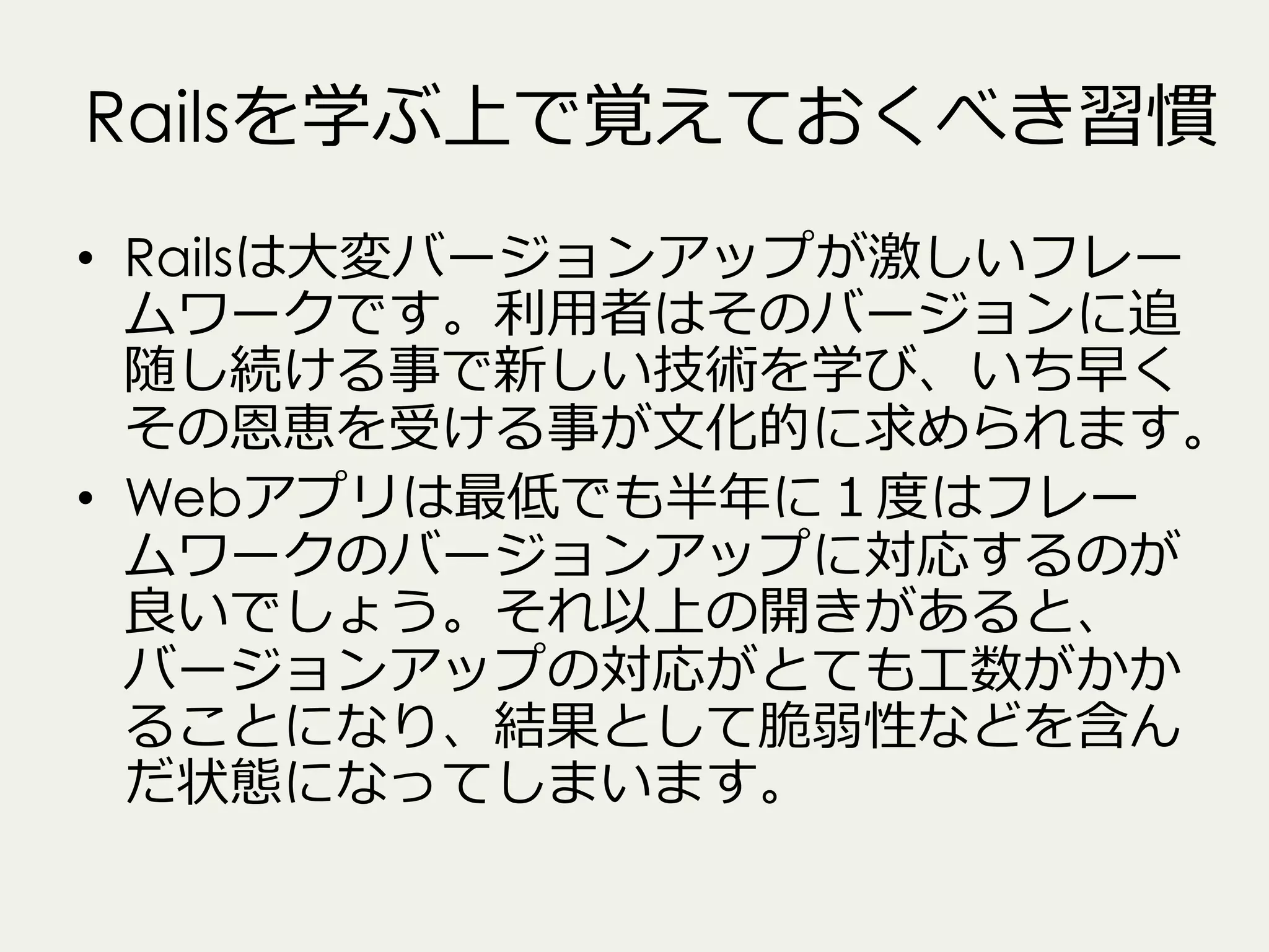 Railsを学ぶ上で覚えておくべき習慣
•  Railsは⼤大変バージョンアップが激しいフレー
ムワークです。利利⽤用者はそのバージョンに追
随し続ける事で新しい技術を学び、いち早く
その恩恵を受ける事が⽂文化的に求められます。
•  Webアプリは最低でも半年年に１度度はフレー
ムワークのバージョンアップに対応するのが
良良いでしょう。それ以上の開きがあると、
バージョンアップの対応がとても⼯工数がかか
ることになり、結果として脆弱性などを含ん
だ状態になってしまいます。

 