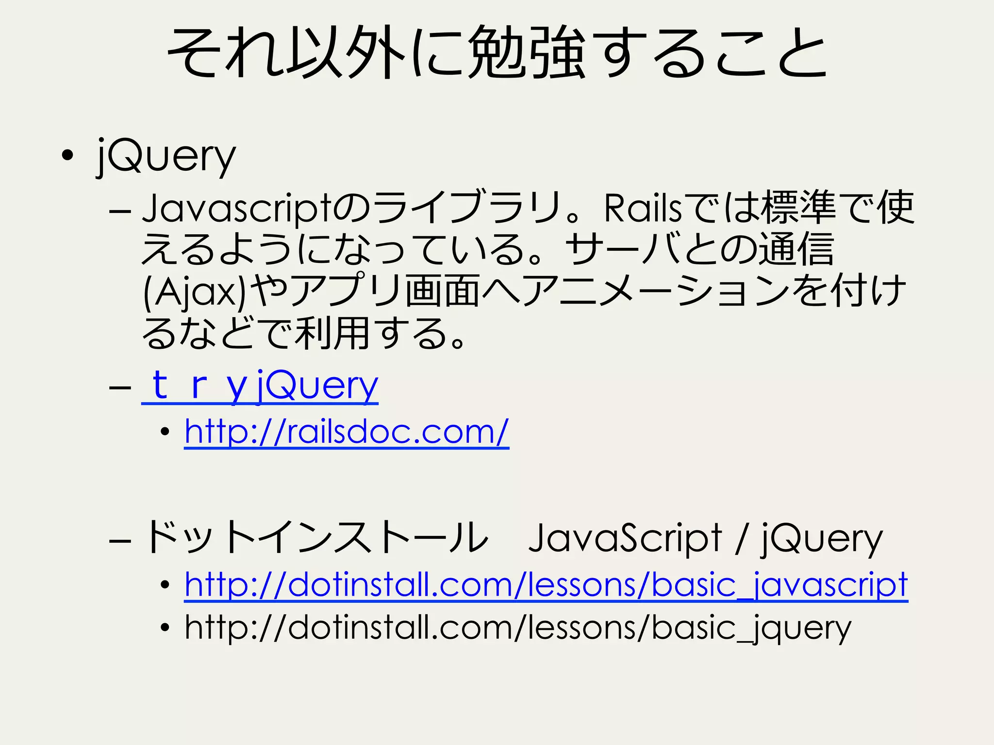 それ以外に勉強すること
•  jQuery
–  Javascriptのライブラリ。Railsでは標準で使
えるようになっている。サーバとの通信
(Ajax)やアプリ画⾯面へアニメーションを付け
るなどで利利⽤用する。
–  ｔｒｙjQuery
•  http://railsdoc.com/

–  ドットインストール 　JavaScript / jQuery

•  http://dotinstall.com/lessons/basic_javascript
•  http://dotinstall.com/lessons/basic_jquery

 