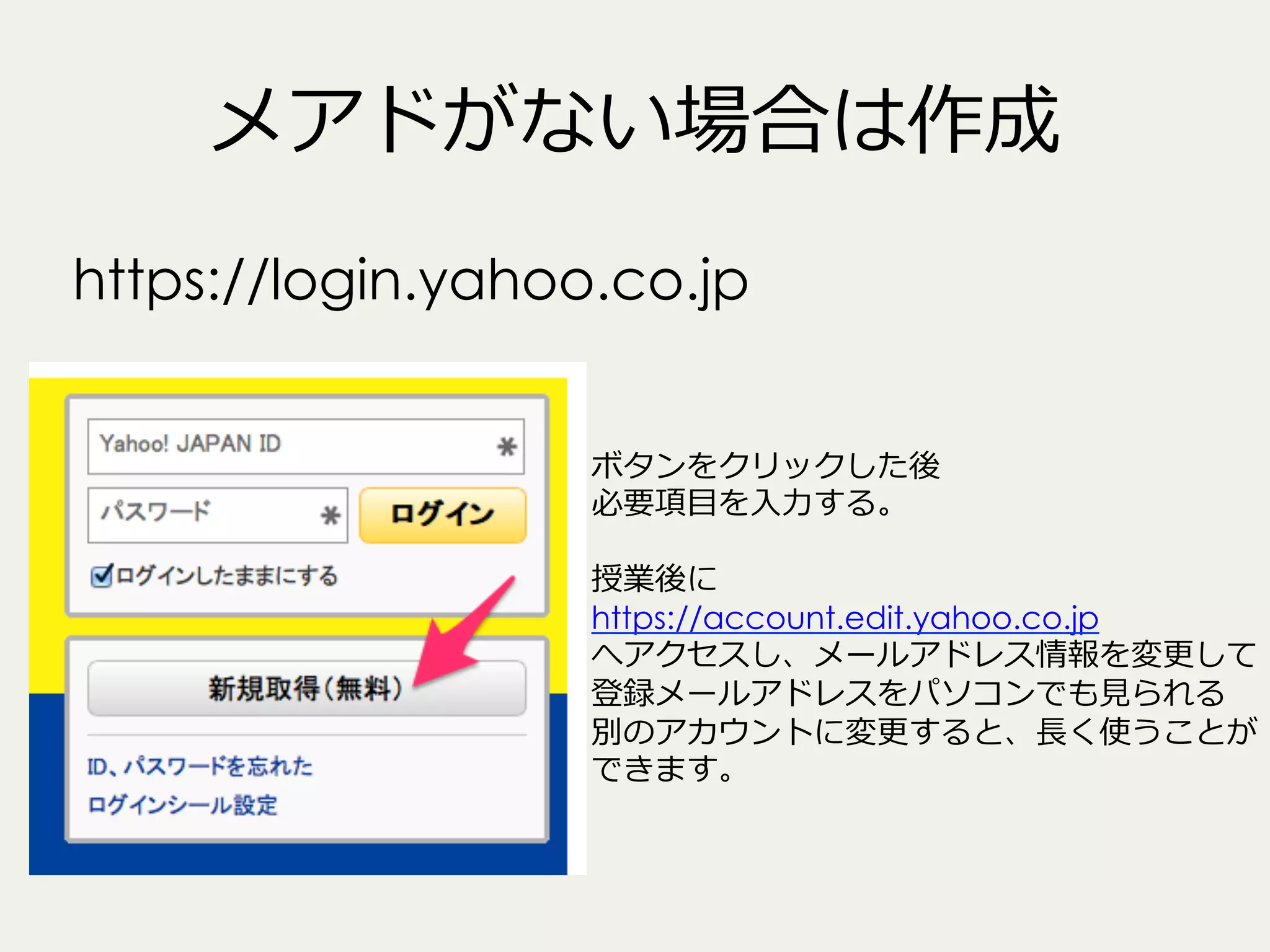メアドがない場合は作成
https://login.yahoo.co.jp
ボタンをクリックした後
必要項⽬目を⼊入⼒力力する。
授業後に
https://account.edit.yahoo.co.jp
へアクセスし、メールアドレス情報を変更更して
登録メールアドレスをパソコンでも⾒見見られる
別のアカウントに変更更すると、⻑⾧長く使うことが
できます。

 