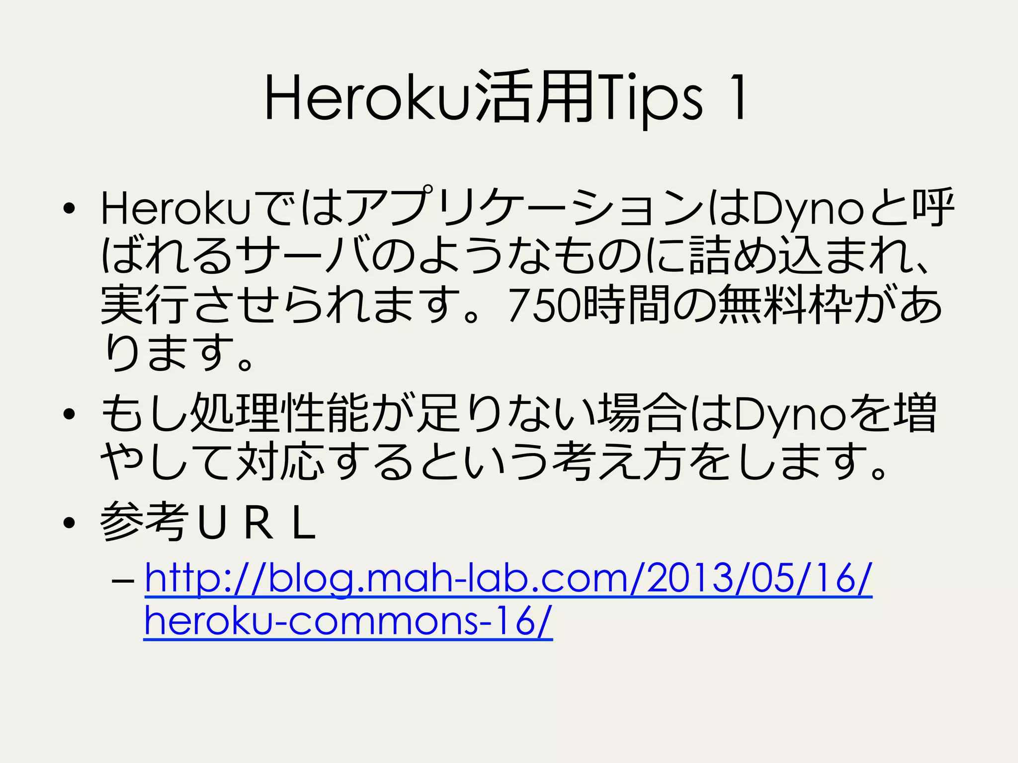 Heroku活⽤用Tips 1
•  HerokuではアプリケーションはDynoと呼
ばれるサーバのようなものに詰め込まれ、
実⾏行行させられます。750時間の無料料枠があ
ります。
•  もし処理理性能が⾜足りない場合はDynoを増
やして対応するという考え⽅方をします。
•  参考ＵＲＬ
–  http://blog.mah-lab.com/2013/05/16/
heroku-commons-16/

 