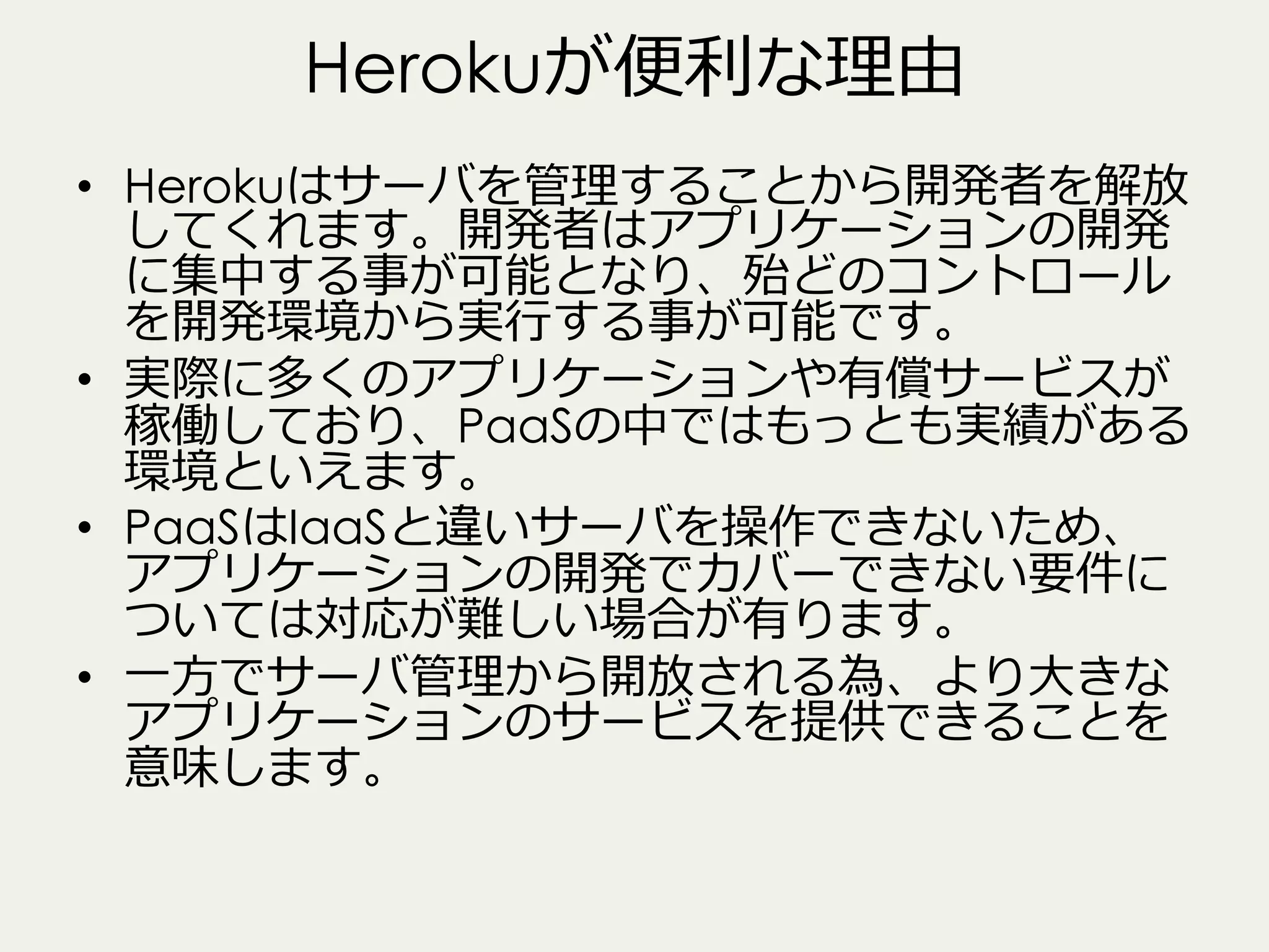 Herokuが便便利利な理理由
•  Herokuはサーバを管理理することから開発者を解放
してくれます。開発者はアプリケーションの開発
に集中する事が可能となり、殆どのコントロール
を開発環境から実⾏行行する事が可能です。
•  実際に多くのアプリケーションや有償サービスが
稼働しており、PaaSの中ではもっとも実績がある
環境といえます。
•  PaaSはIaaSと違いサーバを操作できないため、
アプリケーションの開発でカバーできない要件に
ついては対応が難しい場合が有ります。
•  ⼀一⽅方でサーバ管理理から開放される為、より⼤大きな
アプリケーションのサービスを提供できることを
意味します。

 