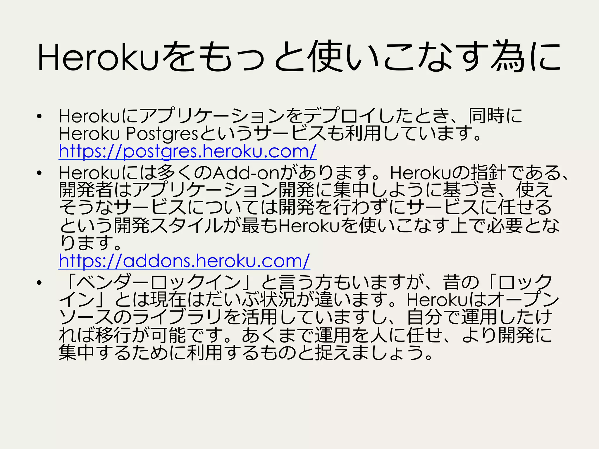Herokuをもっと使いこなす為に
•  Herokuにアプリケーションをデプロイしたとき、同時に
Heroku Postgresというサービスも利利⽤用しています。  
https://postgres.heroku.com/
•  Herokuには多くのAdd-onがあります。Herokuの指針である、
開発者はアプリケーション開発に集中しように基づき、使え
そうなサービスについては開発を⾏行行わずにサービスに任せる
という開発スタイルが最もHerokuを使いこなす上で必要とな
ります。
https://addons.heroku.com/
•  「ベンダーロックイン」と⾔言う⽅方もいますが、昔の「ロック
イン」とは現在はだいぶ状況が違います。Herokuはオープン
ソースのライブラリを活⽤用していますし、⾃自分で運⽤用したけ
れば移⾏行行が可能です。あくまで運⽤用を⼈人に任せ、より開発に
集中するために利利⽤用するものと捉えましょう。

 