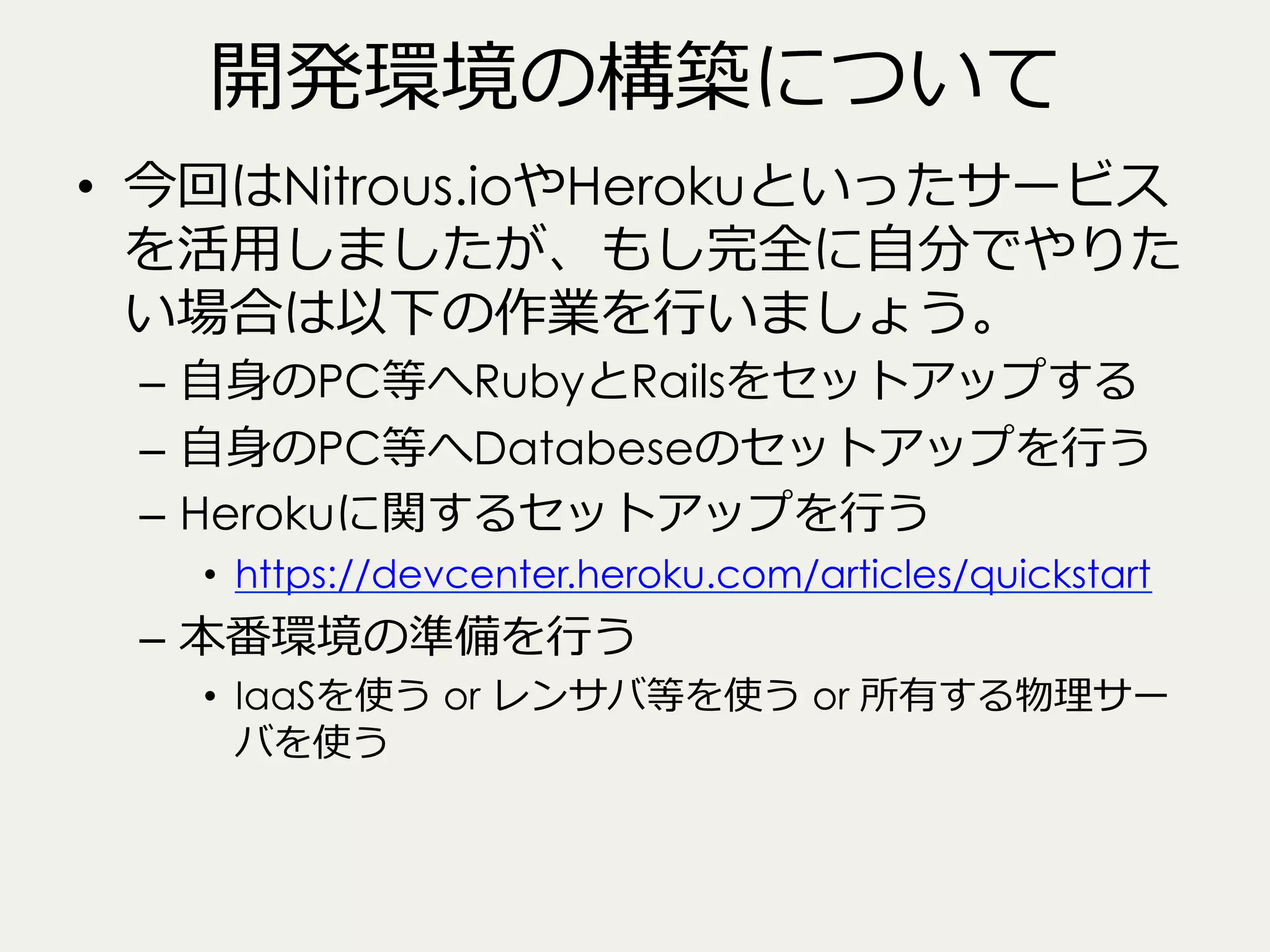 開発環境の構築について
•  今回はNitrous.ioやHerokuといったサービス
を活⽤用しましたが、もし完全に⾃自分でやりた
い場合は以下の作業を⾏行行いましょう。
–  ⾃自⾝身のPC等へRubyとRailsをセットアップする
–  ⾃自⾝身のPC等へDatabeseのセットアップを⾏行行う
–  Herokuに関するセットアップを⾏行行う
•  https://devcenter.heroku.com/articles/quickstart

–  本番環境の準備を⾏行行う

•  IaaSを使う or レンサバ等を使う or 所有する物理理サー
バを使う

 