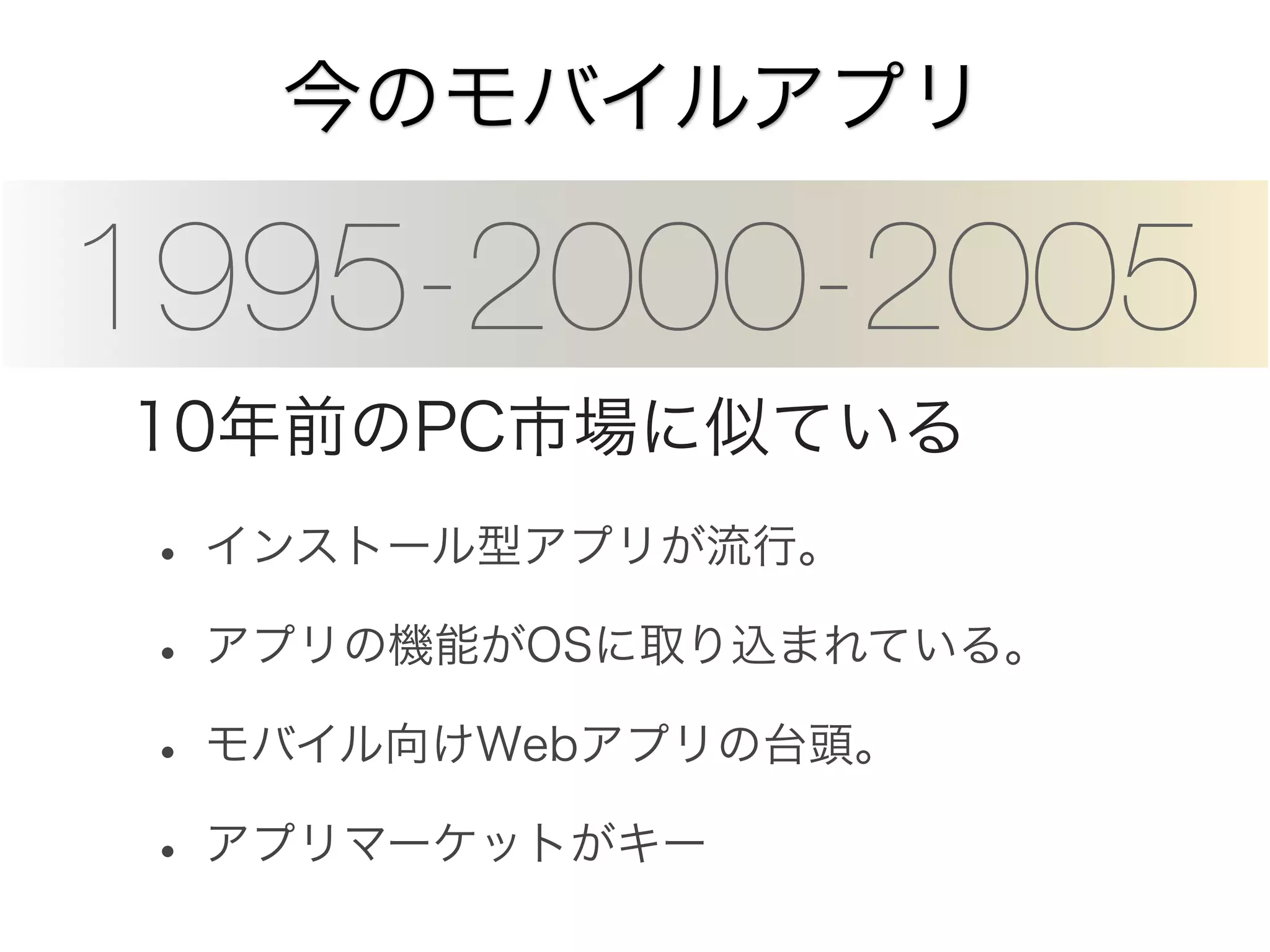 今のモバイルアプリ

1995-2000-2005
10年前のPC市場に似ている

• インストール型アプリが流行。
• アプリの機能がOSに取り込まれている。
• モバイル向けWebアプリの台頭。
• アプリマーケットがキー

 