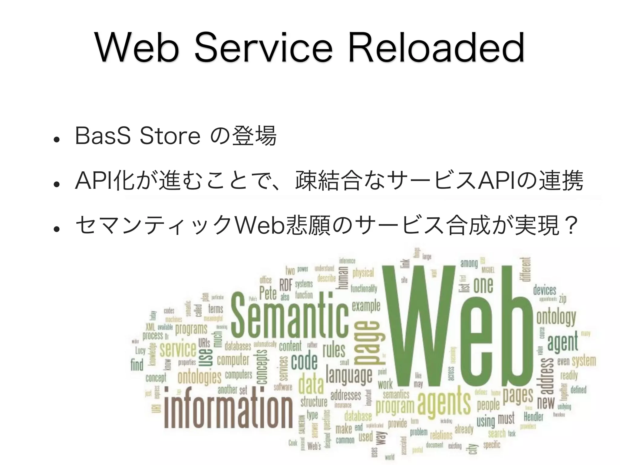 Web Service Reloaded

• BasS Store の登場
• API化が進むことで、疎結合なサービスAPIの連携
• セマンティックWeb悲願のサービス合成が実現？

 