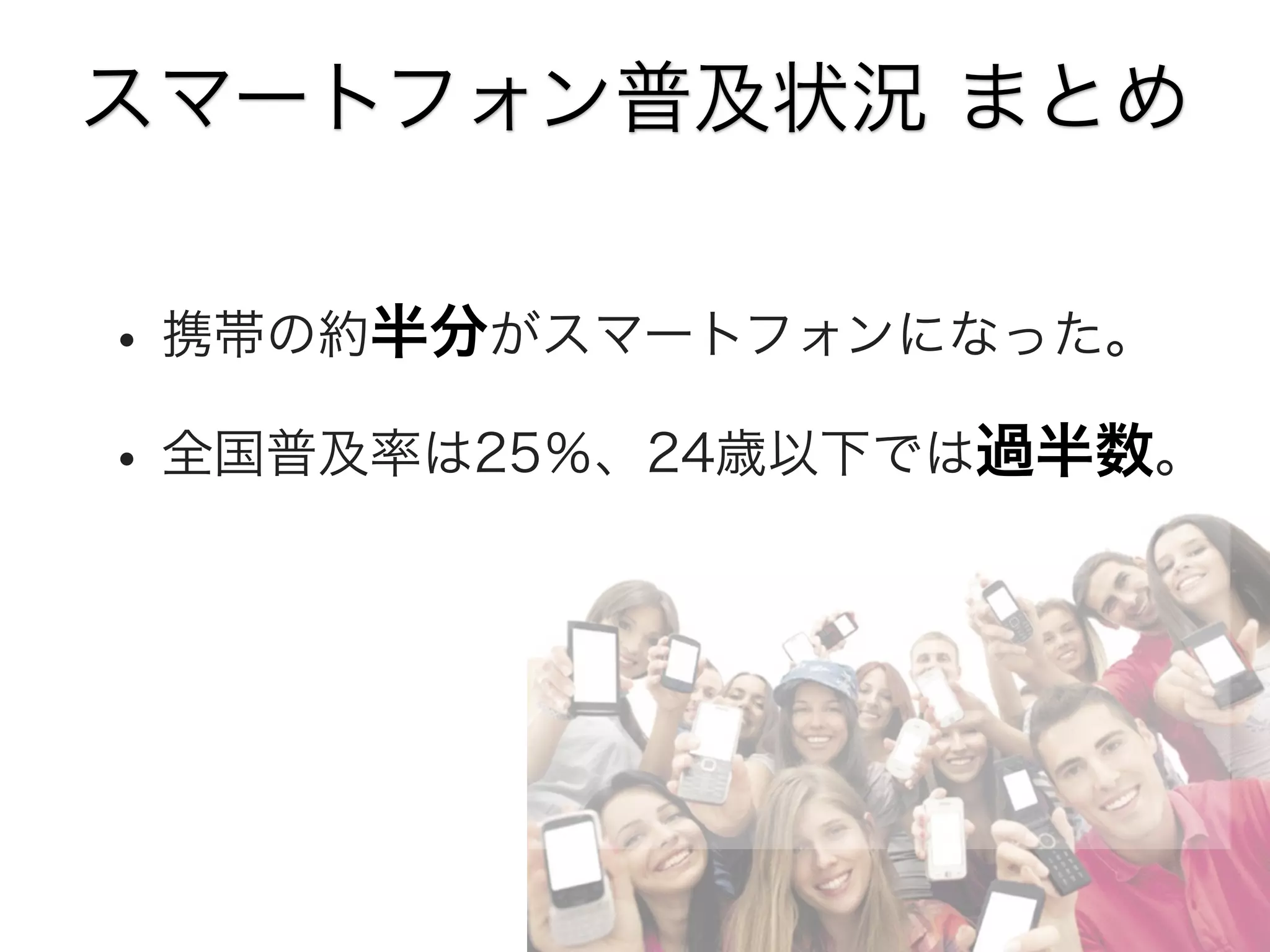 スマートフォン普及状況 まとめ

• 携帯の約半分がスマートフォンになった。
• 全国普及率は25％、24歳以下では過半数。

 