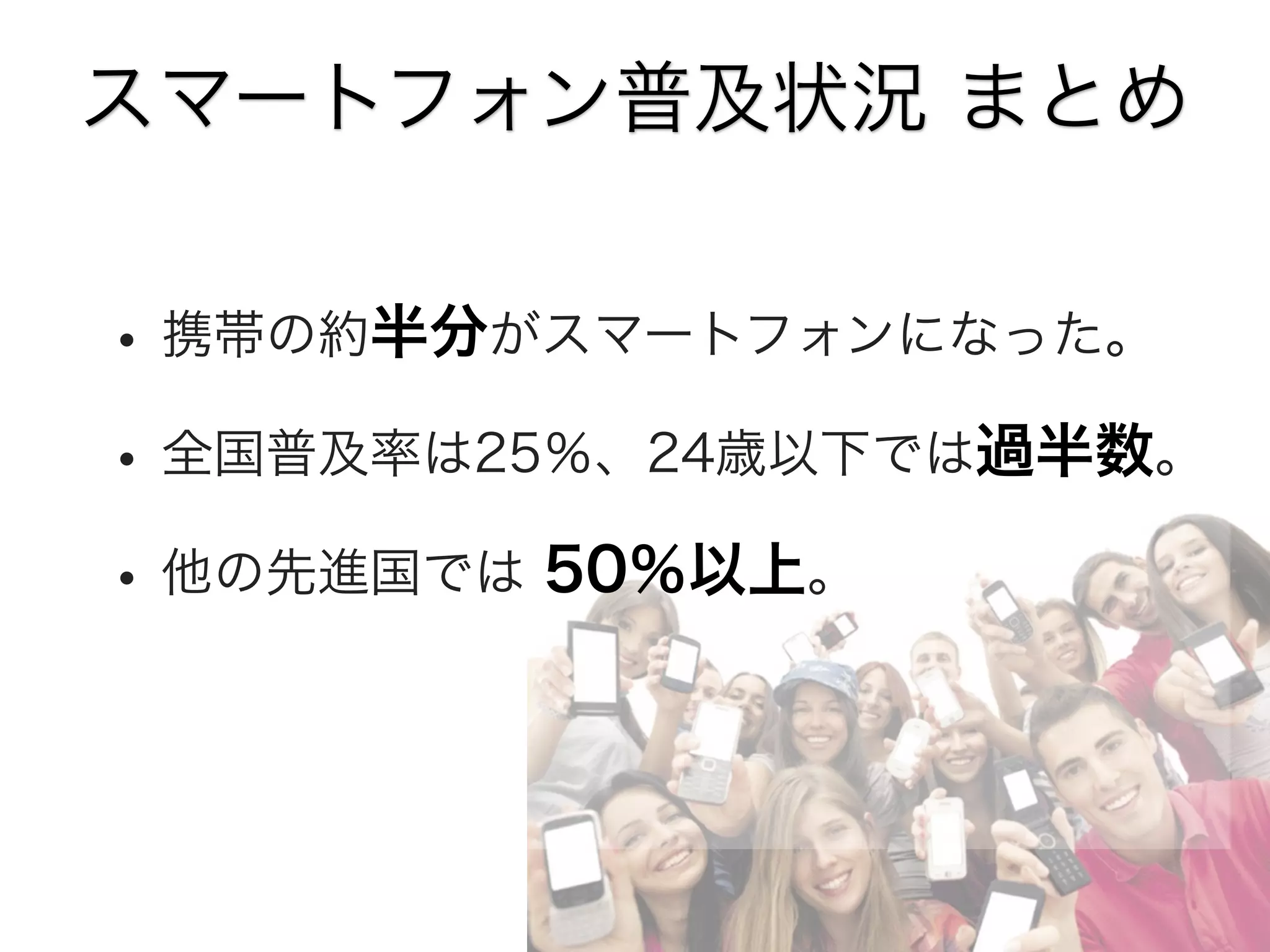 スマートフォン普及状況 まとめ

• 携帯の約半分がスマートフォンになった。
• 全国普及率は25％、24歳以下では過半数。
• 他の先進国では 50％以上。

 