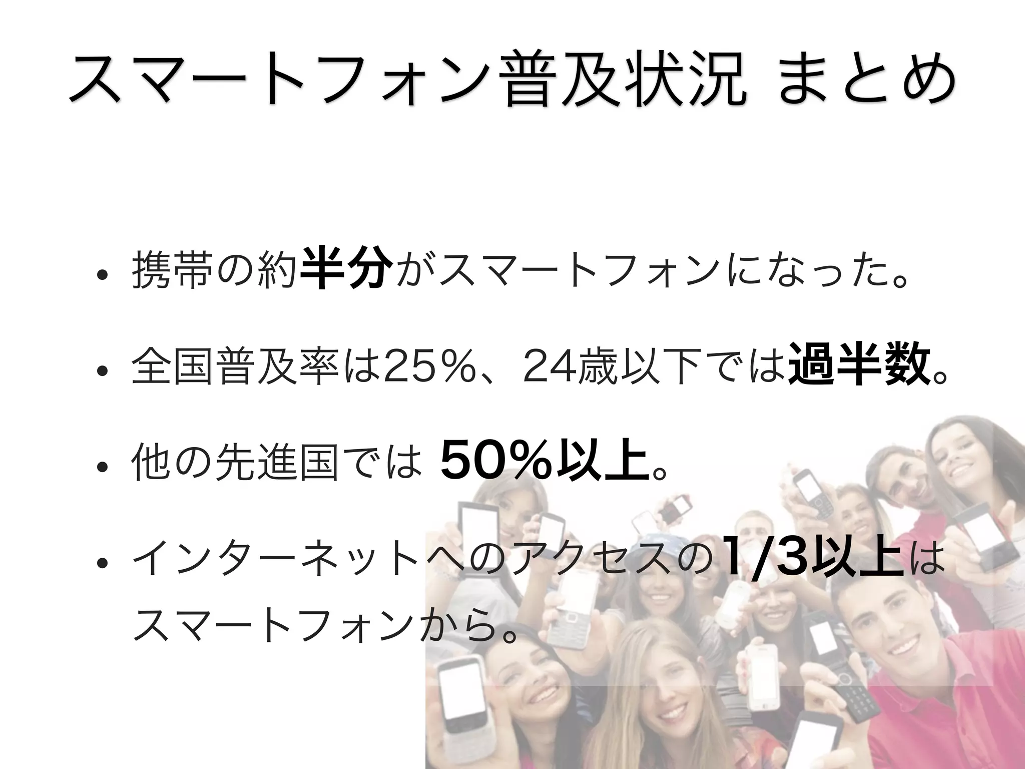スマートフォン普及状況 まとめ

• 携帯の約半分がスマートフォンになった。
• 全国普及率は25％、24歳以下では過半数。
• 他の先進国では 50％以上。
• インターネットへのアクセスの1/3以上は
スマートフォンから。

 