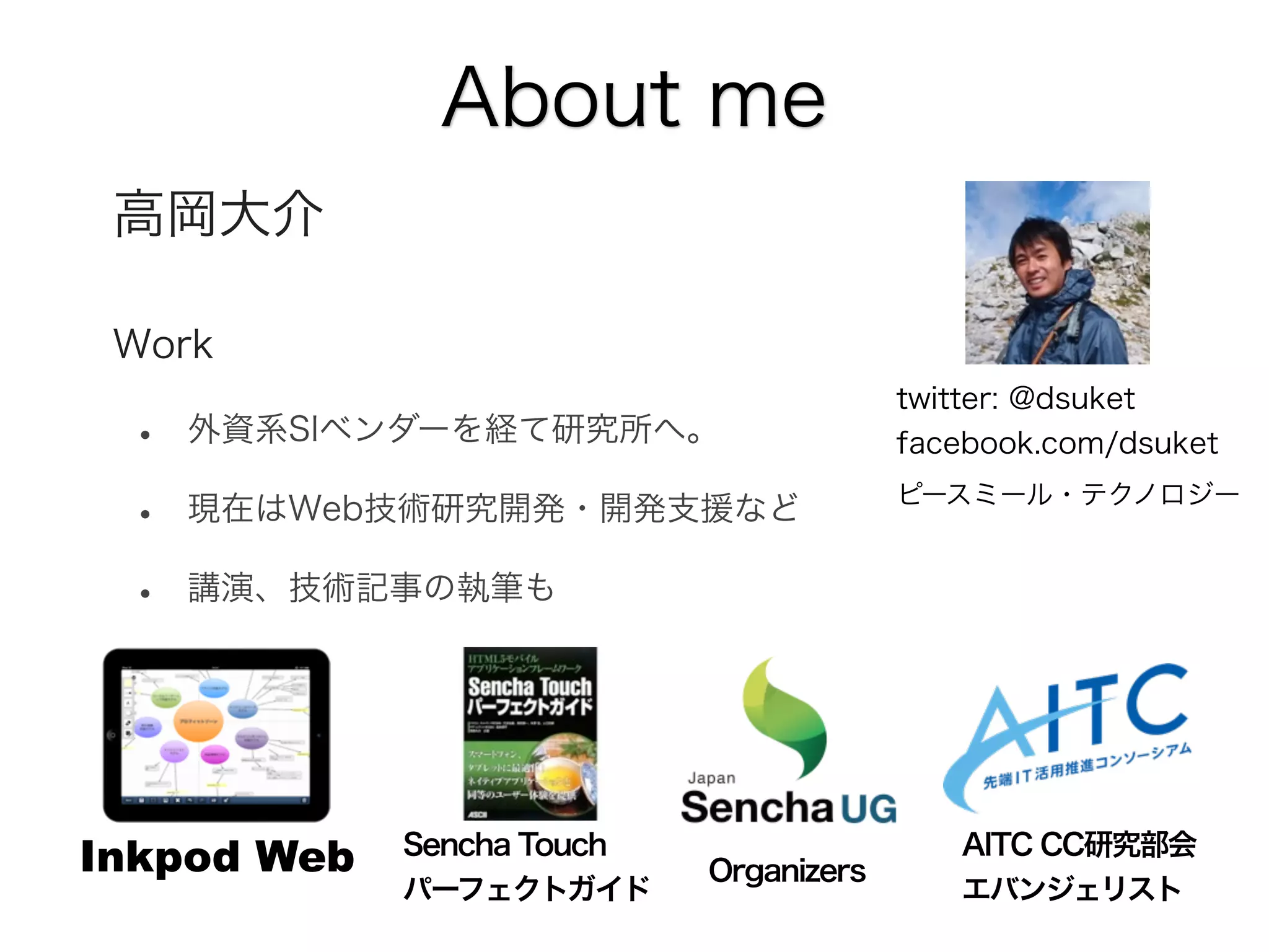 About me
高岡大介
Work

•
•
•

外資系SIベンダーを経て研究所へ。
現在はWeb技術研究開発・開発支援など

twitter: @dsuket
facebook.com/dsuket
ピースミール・テクノロジー

講演、技術記事の執筆も

Inkpod Web

Sencha Touch
パーフェクトガイド

Organizers

AITC CC研究部会
エバンジェリスト

 