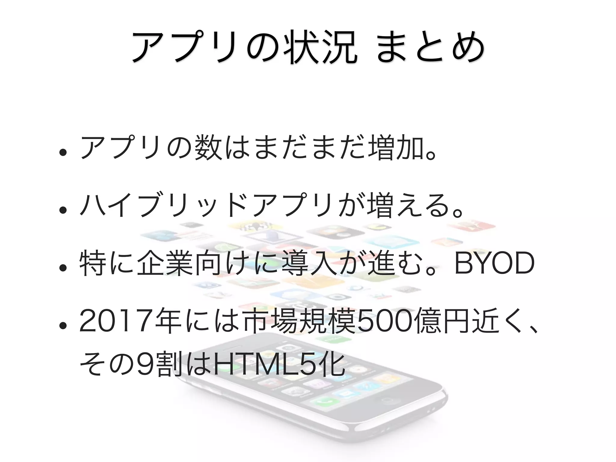 アプリの状況 まとめ

• アプリの数はまだまだ増加。
• ハイブリッドアプリが増える。
• 特に企業向けに導入が進む。BYOD
• 2017年には市場規模500億円近く、
その9割はHTML5化

 