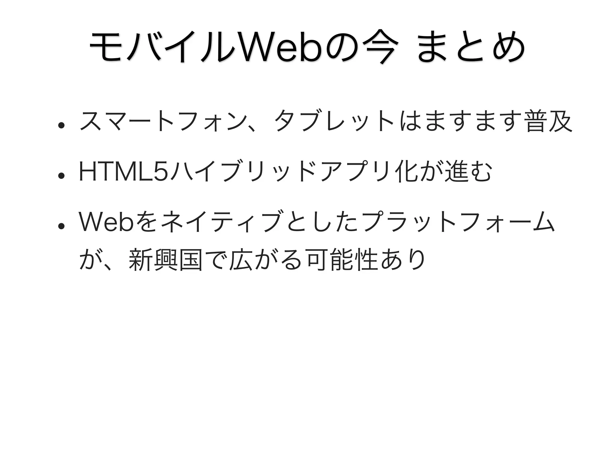 モバイルWebの今 まとめ

• スマートフォン、タブレットはますます普及
• HTML5ハイブリッドアプリ化が進む
• Webをネイティブとしたプラットフォーム
が、新興国で広がる可能性あり

 