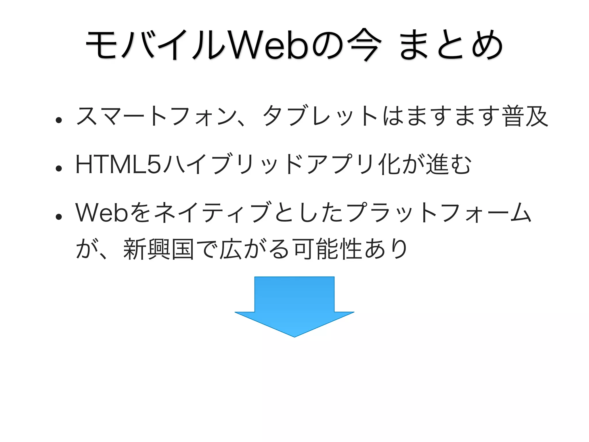モバイルWebの今 まとめ

• スマートフォン、タブレットはますます普及
• HTML5ハイブリッドアプリ化が進む
• Webをネイティブとしたプラットフォーム
が、新興国で広がる可能性あり

 