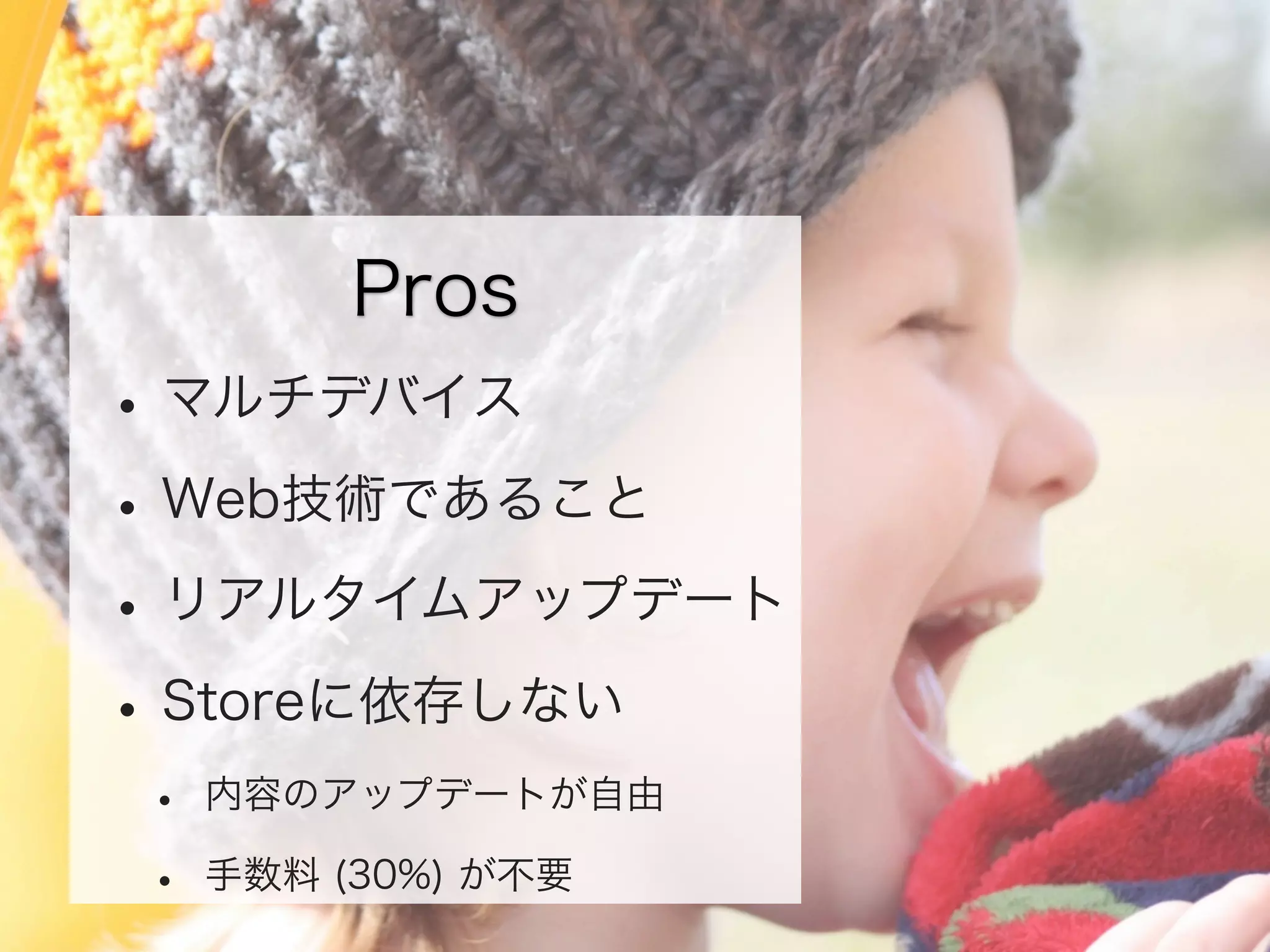 Pros

• マルチデバイス
• Web技術であること
• リアルタイムアップデート
• Storeに依存しない
•
•

内容のアップデートが自由
手数料 (30%) が不要

 