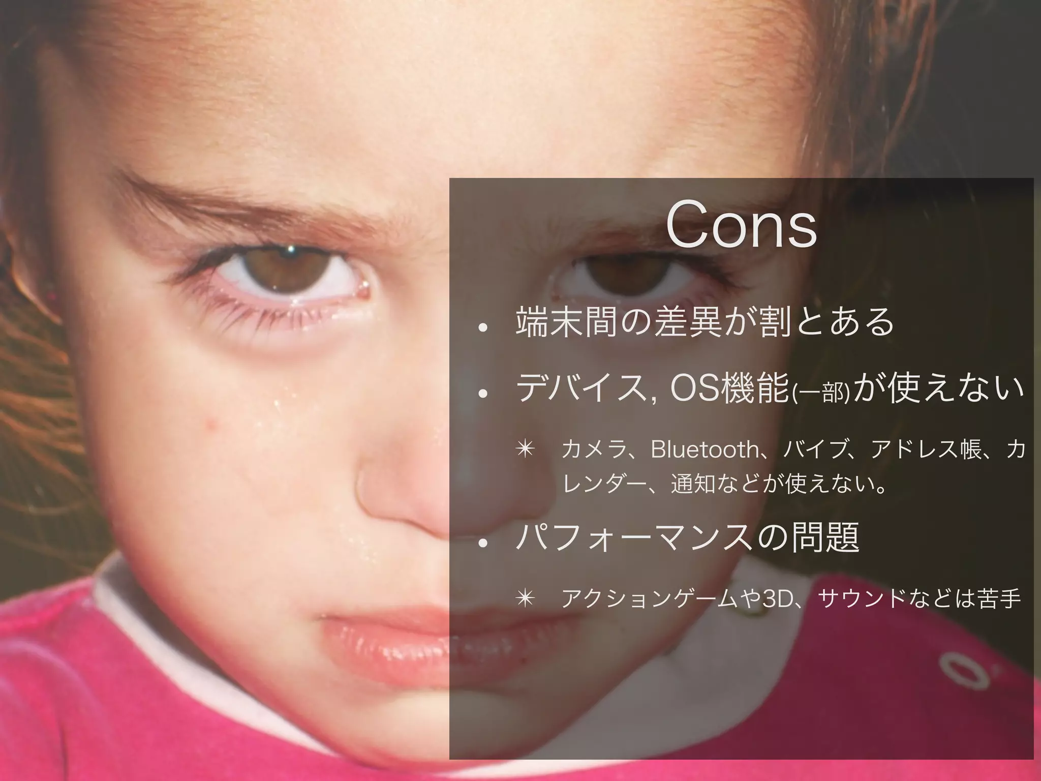 Cons
• 端末間の差異が割とある
• デバイス, OS機能 が使えない
(一部)

✴ カメラ、Bluetooth、バイブ、アドレス帳、カ
レンダー、通知などが使えない。

• パフォーマンスの問題
✴ アクションゲームや3D、サウンドなどは苦手

 