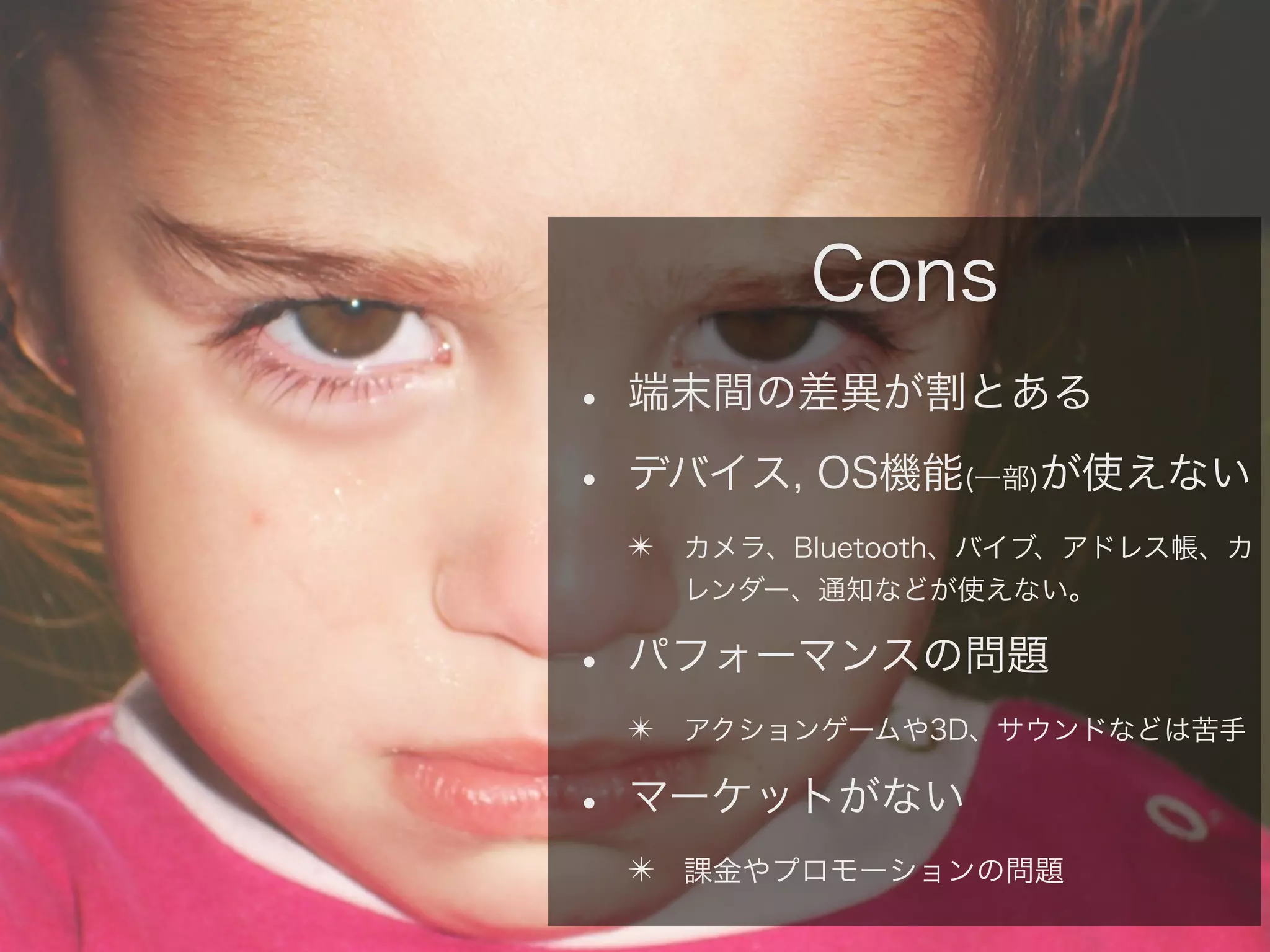 Cons
• 端末間の差異が割とある
• デバイス, OS機能 が使えない
(一部)

✴ カメラ、Bluetooth、バイブ、アドレス帳、カ
レンダー、通知などが使えない。

• パフォーマンスの問題
✴ アクションゲームや3D、サウンドなどは苦手

• マーケットがない
✴ 課金やプロモーションの問題

 