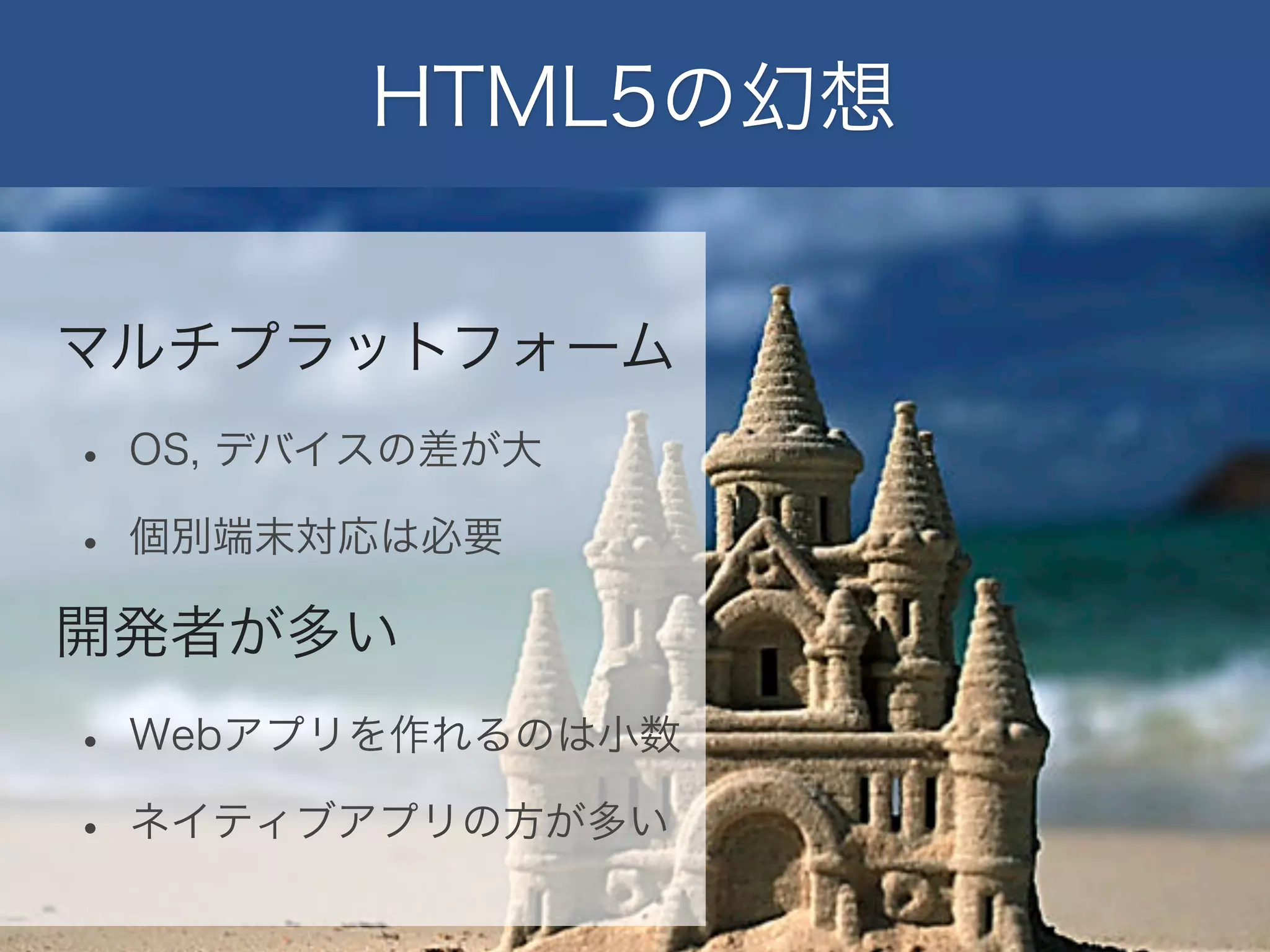 HTML5の幻想
マルチプラットフォーム

•
•

OS, デバイスの差が大
個別端末対応は必要

開発者が多い

•
•

Webアプリを作れるのは小数
ネイティブアプリの方が多い

 