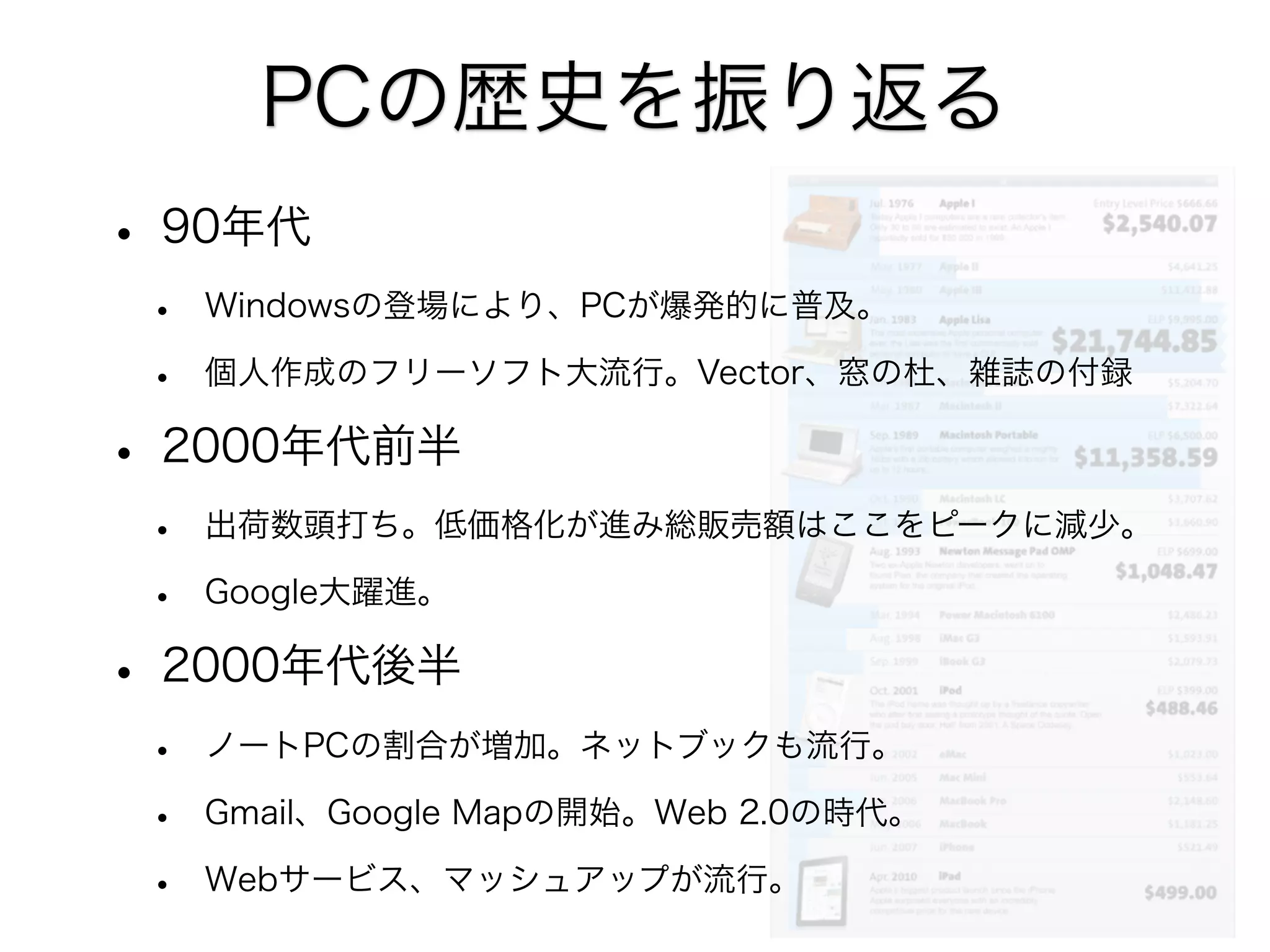 PCの歴史を振り返る
• 90年代
•
•

Windowsの登場により、PCが爆発的に普及。
個人作成のフリーソフト大流行。Vector、窓の杜、雑誌の付録

• 2000年代前半
•
•

出荷数頭打ち。低価格化が進み総販売額はここをピークに減少。
Google大躍進。

• 2000年代後半
•
•
•

ノートPCの割合が増加。ネットブックも流行。
Gmail、Google Mapの開始。Web 2.0の時代。
Webサービス、マッシュアップが流行。

 