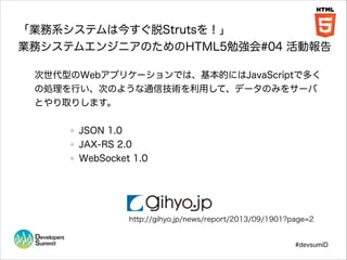 「業務系システムは今すぐ脱Strutsを！」
業務システムエンジニアのためのHTML5勉強会#04 活動報告
次世代型のWebアプリケーションでは、基本的にはJavaScriptで多く
の処理を行い、次のような通信技術を利用して、データのみをサーバ
とやり取りします。
!

JSON 1.0
JAX-RS 2.0
WebSocket 1.0

http://gihyo.jp/news/report/2013/09/1901?page=2

#devsumiD

 