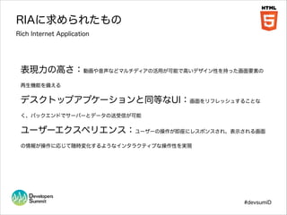 RIAに求められたもの
Rich Internet Application

表現力の高さ：動画や音声などマルチディアの活用が可能で高いデザイン性を持った画面要素の
再生機能を備える

デスクトップアプケーションと同等なUI：画面をリフレッシュすることな
く、バックエンドでサーバーとデータの送受信が可能

ユーザーエクスペリエンス：ユーザーの操作が即座にレスポンスされ、表示される画面
の情報が操作に応じて随時変化するようなインタラクティブな操作性を実現

#devsumiD

 