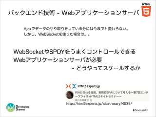 バックエンド技術 - Webアプリケーションサーバ
Ajaxでデータのやり取りをしている分には今までと変わらない。
しかし、WebSocketを使った場合は。。

WebSocketやSPDYをうまくコントロールできる
Webアプリケーションサーバが必要
- どうやってスケールするか

http://html5experts.jp/albatrosary/4939/
#devsumiD

 