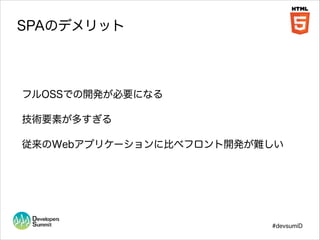 SPAのデメリット

フルOSSでの開発が必要になる
技術要素が多すぎる
従来のWebアプリケーションに比べフロント開発が難しい

#devsumiD

 