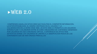 WEB

2.0

COMPRENDE AQUELLOS SITIOS WEB QUE FACILITAN EL COMPARTIR INFORMACIÓN,
LA INTEROPERABILIDAD, EL DISEÑO CENTRADO EN EL USUARIO Y LA
COLABORACIÓN EN LA WORD WIDE WEB. UN SITIO WEB 2.0 PERMITE A LOS USUARIOS
INTERACTUAR Y COLABORAR ENTRE SÍ COMO CREADORES DE CONTENIDO GENERADO
POR USUARIOS EN UNA COMUNIDAD VIRTUAL, A DIFERENCIA DE SITIOS WEB
ESTÁTICOS DONDE LOS USUARIOS SE LIMITAN A LA OBSERVACIÓN PASIVA DE LOS
CONTENIDOS QUE SE HAN CREADO PARA ELLOS.

 