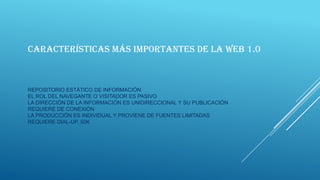 CARACTERÍSTICAS MÁS IMPORTANTES DE LA WEB 1.0

REPOSITORIO ESTÁTICO DE INFORMACIÓN
EL ROL DEL NAVEGANTE O VISITADOR ES PASIVO
LA DIRECCIÓN DE LA INFORMACIÓN ES UNIDIRECCIONAL Y SU PUBLICACIÓN
REQUIERE DE CONEXIÓN
LA PRODUCCIÓN ES INDIVIDUAL Y PROVIENE DE FUENTES LIMITADAS
REQUIERE DIAL-UP, 50K

 