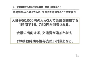 ３ 文献調査から見えてきた課題・問題：時間コスト

時間コストから考えてみる、生産性を意識することの重要性

人日＠50,000円の人が3人で会議を開催する
1時間で１８，７５0円が消費される。
会議に出向けば、交通費が追加となり、
その移動時間も給与支払い対象となる。

21

 