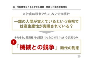 ３ 文献調査から見えてきた課題・問題：日本の労働慣行

正社員は極力クビにしない労働慣行

一部の人間が支えているという意味で
は高生産性が実現されている？
そろそろ、雇用維持も限界になるのでは？という状況での
！

「機械との競争」時代の到来
26

 