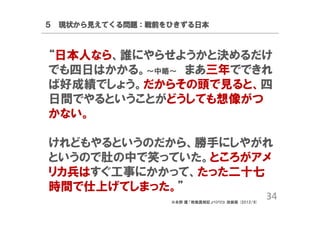 ５ 現状から見えてくる問題：戦前をひきずる日本

“日本人なら、誰にやらせようかと決めるだけ
でも四日はかかる。～中略～ まあ三年でできれ
ば好成績でしょう。だからその頭で見ると、四
日間でやるということがどうしても想像がつ
かない。
けれどもやるというのだから、勝手にしやがれ
というので肚の中で笑っていた。ところがアメ
リカ兵はすぐ工事にかかって、たった二十七
時間で仕上げてしまった。”
※永野 護 「敗戦真相記」バジリコ; 改装版 (2012/8)

34

 